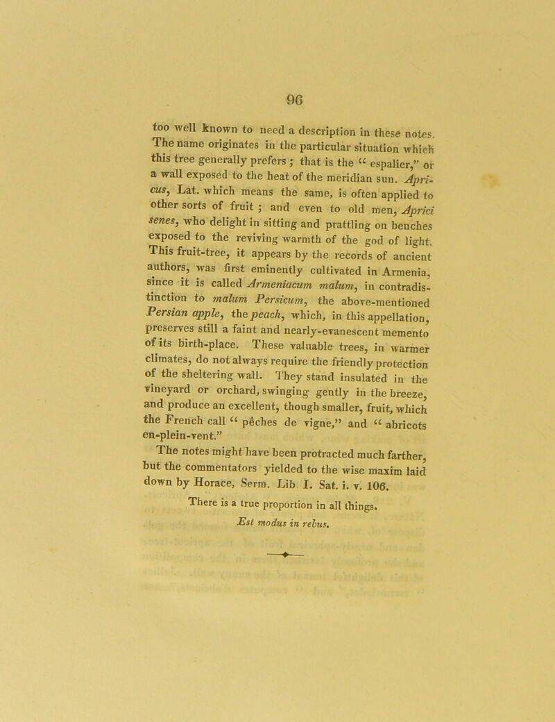 9G too well known to need a description in these notes. The name originates in the particular situation which this tree generally prefers ; that is the “ espalier,” or a wall exposed to the heat of the meridian sun. ^pri- cus, Lat. Avhich means the same, is often applied to other sorts of fruit ; and even to old men, Jprici senes, who delight in sitting and prattling on benches exposed to the reviving warmth of the god of light. This fruit-tree, it appears by the records of ancient authors, was first eminently cultivated in Armenia, since it is called Armeniacum malum, in contradis- tinction to malum Persicum, the above-mentioned Persian apple, the peach, which, in this appellation, preserves still a faint and nearly-evanescent memento ©fits birth-place. These valuable trees, in warmer climates, do not always require the friendly protection of the sheltering wall. I’hey stand insulated in the vineyard or orchard, swinging gently in the breeze, and produce an excellent, though smaller, fruit, which the French call “ peches de vignb,” and “ abricots en-plein-vent.” The notes might have been protracted much farther, but the commentators yielded to the wise maxim laid down by Horace, Serra. Lib I. Sat. i. v, 106. There is a true proportion in all things. Esl modus in rebus.