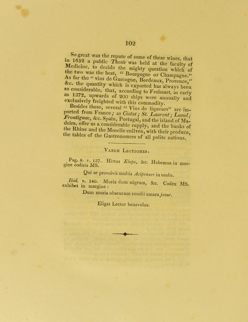 1652 a public 7%ej2s was held at the faculty of edicme, *« decide the mighty question whiclf of As fo'rtho « or Champagne.” &r de Gascogne, Bordeaux, Provence,” &c. the quantity which is exported has always been S according to Froissart, L early f ^ere annually and exclusively freighted with this commodity. ^ T’ ®’^>-al“Vins de liqueurs” are im- ^rted from France,- as Qo^at; St. Laurent; Lunel; ^ &c. Spam, Portugal, and the island of Ma- the R us a considerable supply, and the banks of the S and the Moselle enliven, with their produce, the tables of the Gastronomers of all polite nations. Vari« Lectiones. gi»iirMs!- i Qul se provolvit multis Acipenser'm umiis. «h“i to r,gi„“”“«“■ Codex MS. Dum murla obscurum condit amara jecur. Cligat Lector benevolus. ♦“