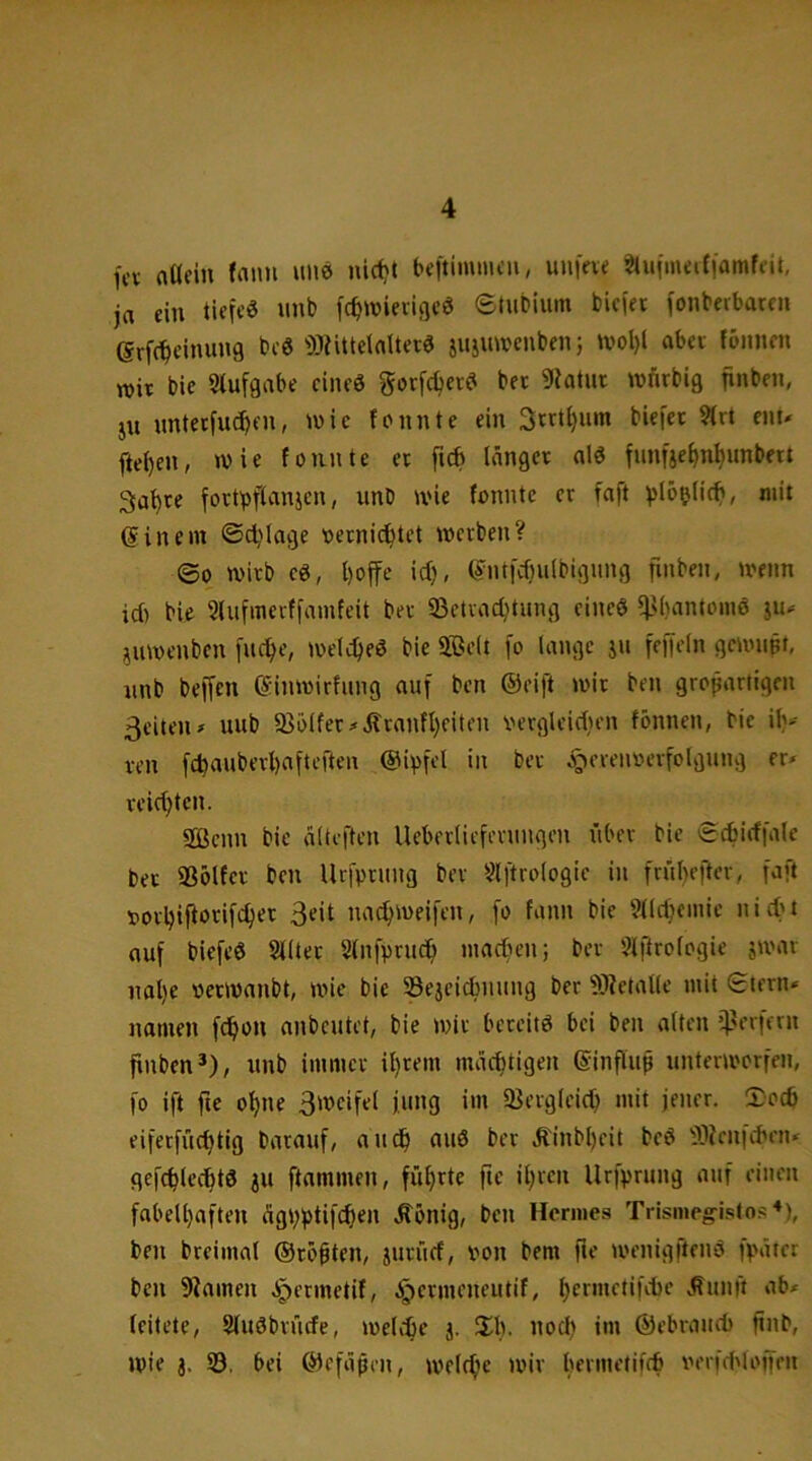 fcv aUein faim uiiö nid)t be|tiimucn, unfac ^uimeifiamfdt, ja ein ticfeö nnb fc^tvieiiflcö etubium bicjei (onbeibareii erf(^einung bcö ')3dtteiaUer0 jujuwcnben; U'ol)l abei fbnnm TOii bie 9lufgabe eines gorfdjecS bet 9iatut wfirbig finben, ju nntetfud)en, iwic fonnte ein 3vtU)nm biejet 9(rt enu ftei)en, wie fonnte et fub länget als fnn|jef)n^unbett ga’^te fottbflanjen, unb wie fonnte ct faft ^)lö5(icfi, mit @in ein ©djiage oetnic^tet wetben? ©0 witb cS, l)offe id), (5nt[d)ulbigung finben, wenn id) bie SUifincrtfamfcit bet ©ctvac^tung eines ^K)antoinS ju^ juwenben juc^e, weldjeS bie $ße(t fo lange ju feffeln gewnpt, nnb belTen einwirfung auf ben ©eift wit ben großartigen 3eitcn# uub 93ölfet#Äranfl)eiten verglcidien fönnen, bie il)^ ven fcbauberl)aftcften ©ivfel in bet j^crenoerfolgnng er* veidjten. 2Bcnn bie älteften Ueberlicferungen über bie ©cbidfale bet Solfct ben Urfptung ber Slftrologie in frübefter, faft ootbij^orifebet 3^il naebweifen, fo fann bie 9llcbeinie nid't auf biefeS Slltet Slnfprucö inacben; bet 5lftrologie swar nal)e oetwanbt, wie bie SSejeidniung ber fOietalle mit ©tern* namen f^on anbeutet, bie wit bereits bei ben alten i)?erffrn finben’), nnb immet il}tem mäebtigen ©influß unterworfen, fo ift fte ohne 3wcifel jung int 33ergleid) mit jener. 5:ocb eiferfücbtig barauf, audb auS ber Äinbl)eit beS fOJenfeben* gefcblccbtS ju ftammen, führte fte iljren Urfprung auf einen fabell)aften ägb^tifeb^n .S^onig, ben Hermes Trismeg-istos*), ben breimal ©rösten, jurücf, von bem fte wenigftenS fpäter ben 9^alnen Jpermetif, ^etmeneutif, .^unft ab* leitete, StuSbrüefe, weltbe j. 3il). nod) im ©ebraudi jtnb, wie j. 33, bei ©efüpen, welche wir bevmetifcb verfd'loffen