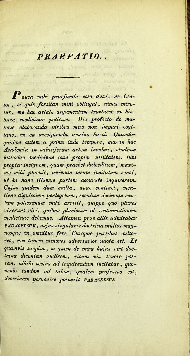 PRAEFATIO. . V avjca mihi praefanda esse duxi^ ne Lec~ tor^ si quis forsitan mihi obtineat.) nimis mire- tur., me hae aetate argumentum tractasse ex his- toria medicinae petitum. Diu profecto de ma- terie elaboranda viribus meis non impari cogi- tans, in ea suscipienda anxius haesi. Quando- quidem autem a primo inde tempore, quo in hac Academia in salutiferam artem incubui, studium historiae medicinae cum propter utilitatem, tum -propter insignem, quam praebet dulcedinem, maxi- me mihi placuit, animum meum incitatum sensi, ut in hanc illamve partem accurate inquirerem. Cujus quidem dum multa, quae continet, men- tione dignissima perlegebam, seculum decimum sex- tum potissimum mihi arrisit, quippe quo plures vixerunt viri, quibus plurimum ob restaurationem medicinae debemus. Attamen prae aliis admirabar PARACELSUM, cujus singularis doctrina multos mag- nosque in omnibus fere Eui'opae partibus culto- res, nec tamen minores adversarios nacta est. Et quamvis saepius, si quem de mira hujus viri doc- trina dicentem audirem, risum vix tenere pos- sem, nihilo secius ad inquirendum incitabar, quo- modo tandem ad talem, qualem professus est, doctrinam pervenire potuerit paracelsus.