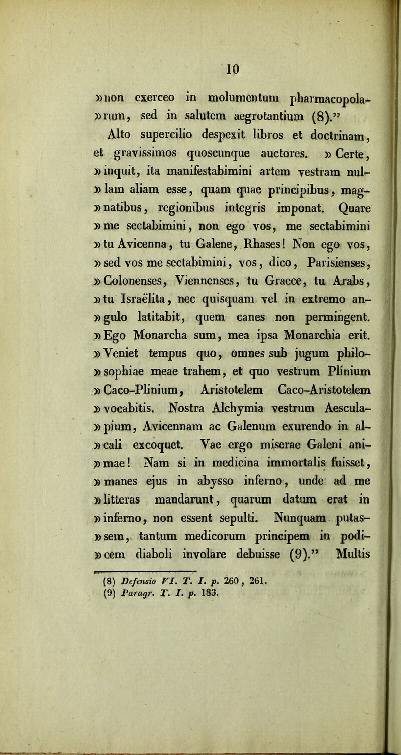 »11011 exerceo in moluraentum pharmacopola^ »riun, sed in salutem aegrotantium (8).” Alto supercilio despexit libros et doctrinam, et gravissimos quoscunque auctores. »Certe, »inquit, ita manifestabimini artem vestram nul- »lam aliam esse, quam quae principibus, mag- »natibus, regionibus integris imponat. Quare »me sectabimini, non ego vos, me sectabimini »tu Avicenna, tu Galene, Rhases! Non ego vos, » sed vos me sectabimini, vos, dico, Parisienses, »Colonenses, Viennenses, tu Graece, tu Arabs, »tu Israelita, nec quisquam vel in extremo an- »gulo latitabit, quem canes non permingent. »Ego Monarcha sum, mea ipsa Monarchia erit. »Veniet tempus quo, omnes sub jugum philo- »sophiae meae trahem, et quo vestrum Plinium »Caco-Pbnium, Aristotelem Caco-Aristotelem »vocabitis. Nostra Alchymia vestrum Aescula- »pium, Avicennara ac Galenum exurendo in al- » cali excoquet. Vae ergo miserae Galeni ani- »mae! Nam si in medicina immortalis fuisset, »manes ejus in abysso inferno, unde ad me »litteras mandarunt, quarum datum erat in »inferno, non essent sepulti. Nunquam putas- »sem, tantum medicorum principem in podi- »cem diaboli involare debuisse (9).” Multis (8) Defensio VI. T. I. p. 260, 261. (9) Paragr. T. I. p. 183. )