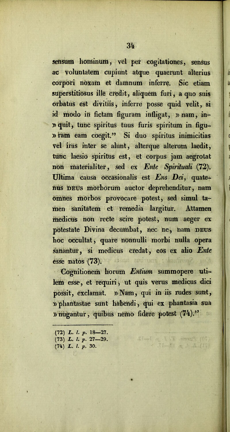 setisum honiintitii, vel per cogitationes, sensus ac Voluntaledi cupiunt atque quaerunt alterius corpori noxam et damnum inferre. Sic etiam sOperstitibsus ille credit, aliquem furi, a quo suis orbatus est divitiis, inferre posse quid velit, si id modo iri fictam figuram infligat, »nam, in- »quit^ tunc spiritus tuus furis spiritum in figu- »ram eam coegit.” Si duo spiritus inimicitias vel iras inter se alunt, allerque alterum laedit, tunc laesio spiritlis est, et corpus jam aegrotat non materialiter, sed ex Ente Spiritmii (72). Ultima causa occasionalis est Ens Dd, quate- nus DEUS morborum auctor deprehenditur, nam omnes morbos provocare potest, sed simul ta- men sanitatem et remedia largitur. Attamen medicus nOn recte scire potest, num aeger ex pbtestate Divina decumbat, nec ne, nam deus hoc occultat, quare nonnulli morbi nulla opera .sanantur, si medicus credat, eos ex alio Ente esse natos (73). Cognitionem horum Entium, summopere uti- lem esse, et requiri i, ut quis verus medicus dici possit, exclamat. 5)Nam, qui in iis rudes sunt, n pharitastae sunt habendi, qui ex phantasia sua nnugantur, quibus nettio fidere potest (74).’’ (72) X. l. p. 18—27. (73) X. l. p. 27—29. (74) X. l. p. 30.