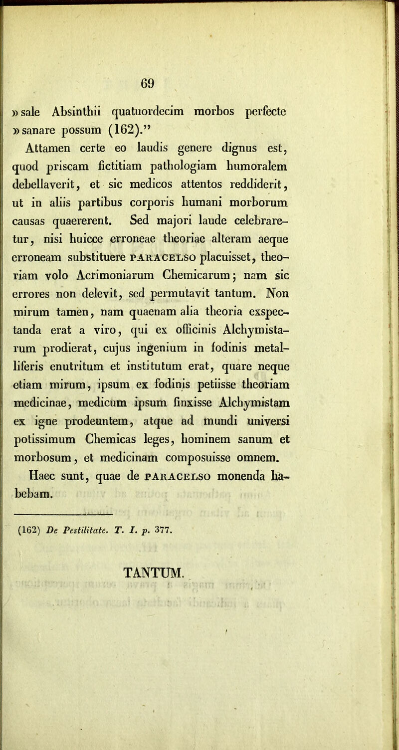 r »sale Absinthii quatuordccim morbos perfecte » sanare possum (162).” Attamen certe eo laudis genere dignus est, quod priscam fictitiam patliologiam bumoralem debellaverit, et sic medicos attentos reddiderit, ut in aliis partibus corporis humani morborum causas quaererent. Sed majori laude celebrare- tur, nisi huicce erroneae theoriae alteram aeque erroneam substituere pArAcelso placuisset, theo- riam volo Acrimoniarum Chemicarumj nam sic errores non delevit, sed permutavit tantum. Non mirum tamen, nam quaenam alia theoria exspec- tanda erat a viro, qui ex officinis Alchymista- rum prodierat, cujus ingenium in fodinis metal- liferis enutritum et institutum erat, quare neque etiam mirum, ipsum ex fodinis petiisse theoriam medicinae, medicum ipsum finxisse Alchymistam ex igne prodeuntem, atque ad mundi universi potissimum Chemicas leges, hominem sanum et morbosum, et medicinam composuisse omnem. Haec sunt, quae de paracelso monenda ha- bebam. (162) De Pestilitate. T. I. p. 377. TANTUM.