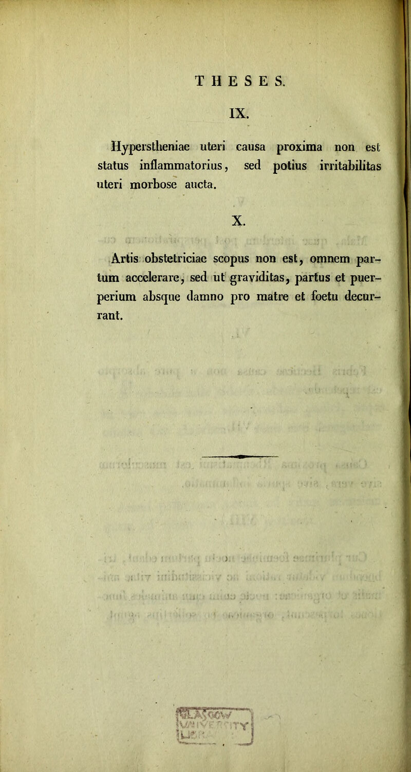 IX. Hyperstheniae uteri causa proxima non est status inflammatorius, sed potius irritabilitas uteri morbose aucta. X. Artis obstetriciae scopus non est, omnem par- tum accelerare, sed ut graviditas, partus et puer- perium absque damno pro matre et foetu decur- rant.