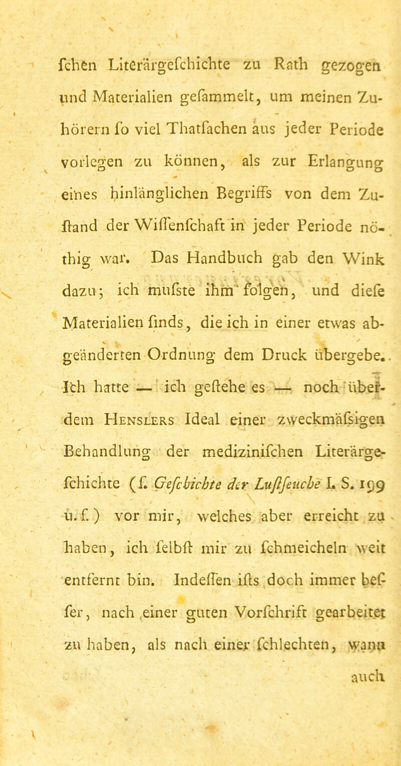 fchen Literärgefchichte zu Rath gezogen und Materialien gefammelt, um meinen Zu- hörern fo viel Thatfachen aus jeder Periode vorlegen zu können, als zur Erlangung ei'nes hinlänglichen Begriffs von dem Zu- ffand der Wiffenfchaft in jeder Periode nö- thig war. Das Handbuch gab den Wink dazu; ich mufste ihm“ folgen, und diefe Materialien fmds, die ich in einer etwas ab- geänderten Ordnung dem Druck übergebe,. Ith hatte — ich geflehe es — noch'über- dem Henslers Ideal einer zweckmäfsigen Behandlung der medizinifchen Literärge- fchichte (f. Gefcbichte der Lußfeucbe I. S. 199 11. f.) vor mir, welches aber erreicht zu haben, ich lelbff mir zu fchmeicheln weit entfernt bin. Indeffen ifts doch immer bef fer, nach einer guten Vorfchrift gearbeitet zu haben, als nach einer fchlechten, wann