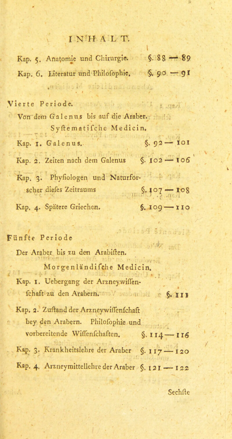 Kap. 5. Anatomje und Chirurgie. §.88 — 89 Kap. 6. Literatur und Philofophie. §, 90 •— 9 I i ^ X .'-JSSl Vierte Periode. Von dem G a 1 e n u s bis auf die Araber. Syftematifche Medicin. Y 1 . f iv • , t** Uft)J Kap. i.Galenus. §• 92— 101 * •/ ’ Kap. 2. Zeiten nach dem Galenus §. 102 — loS Kap. 3. Physiologen und Naturfor- §• l°7 “ §. 109 HO scher diefes Zeitraums Kap. 4. Spätere Griechen. §.107 — 108 , >1 ■ T / .m, , 3-3 .’/t- (iv“'. Fünfte Periode I 1 Der Araber bis zu den Arabiften. 1 * <* ff * I* f* I i , X . . Morgenländifche Medicin. ■ Kap. 1. Uebergang der Arzney,wi(Ten- fchaft zu den Arabern. §. 111 Kap. 2. Zuftand der Arzneywiffenfchaft bey den Arabern. Philofophie und vorbereitende Wiflenfchaften. §. 114— ug Kap. 3. Krankheitslehre der Araber §. 117 — 120 . if. . . '•} If Kap. 4, Arzneymittellehre der Araber §. 121 — 122 1 t / Sechftc \