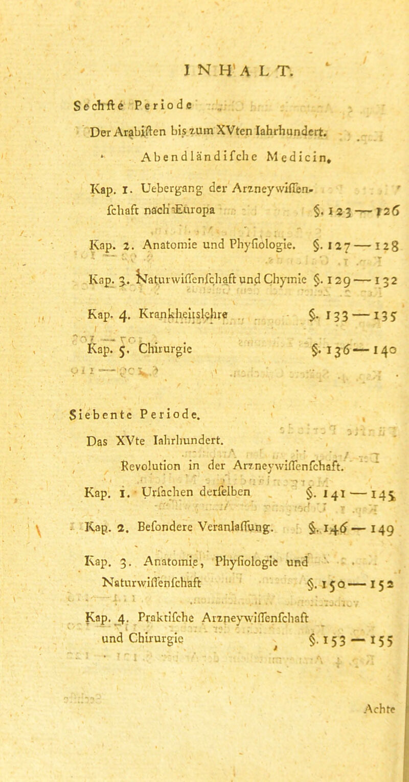 Sechftö Periode Der Arabien bis zum XVten Iahrhundert. * Abendländifche Medicin, Kap. I. Uebergang der Arzney wifTen- fchaft nach-.Europa §.123 — f 26 Kap. 2. Anatomie und Phyfiologie. §-127 — 128 Kap. 3. ikatui wiflenfchaft und Chymie §. 129 — 132 Kap. 4. Krankheitslehre §-133 — 135 . 1 ■ .'‘o? — rr.. Kap. 5. Chirurgie §.136-—140 oii—igoV? 1» .r: . Siebente Periode. 0 ,r; j ; f r] ^ j -l r Das XVte Iahrhundert. • # / T Revolution in der Arzneywjflenfchaft. Kap. 1. Uriachen derfelben §.141'—14 j . . :/ ■ V - . .'Or ' r T .. Kap. 2. Befondere Veranlagung. §.1.4(5—149 Kap. 3. Anatomie, Phyfiologie und Naturwiffenfchaft §.150 — I 5 2 < * i- * 1 . . ’ .! '• . •* :. ...iJOiw 1 Kap. 4. Praktifche Arzneywiflenfchaft v ' T T i 7 1 ; ,’i v«} r ; • - und Chirurgie §-153 — 155 Achte