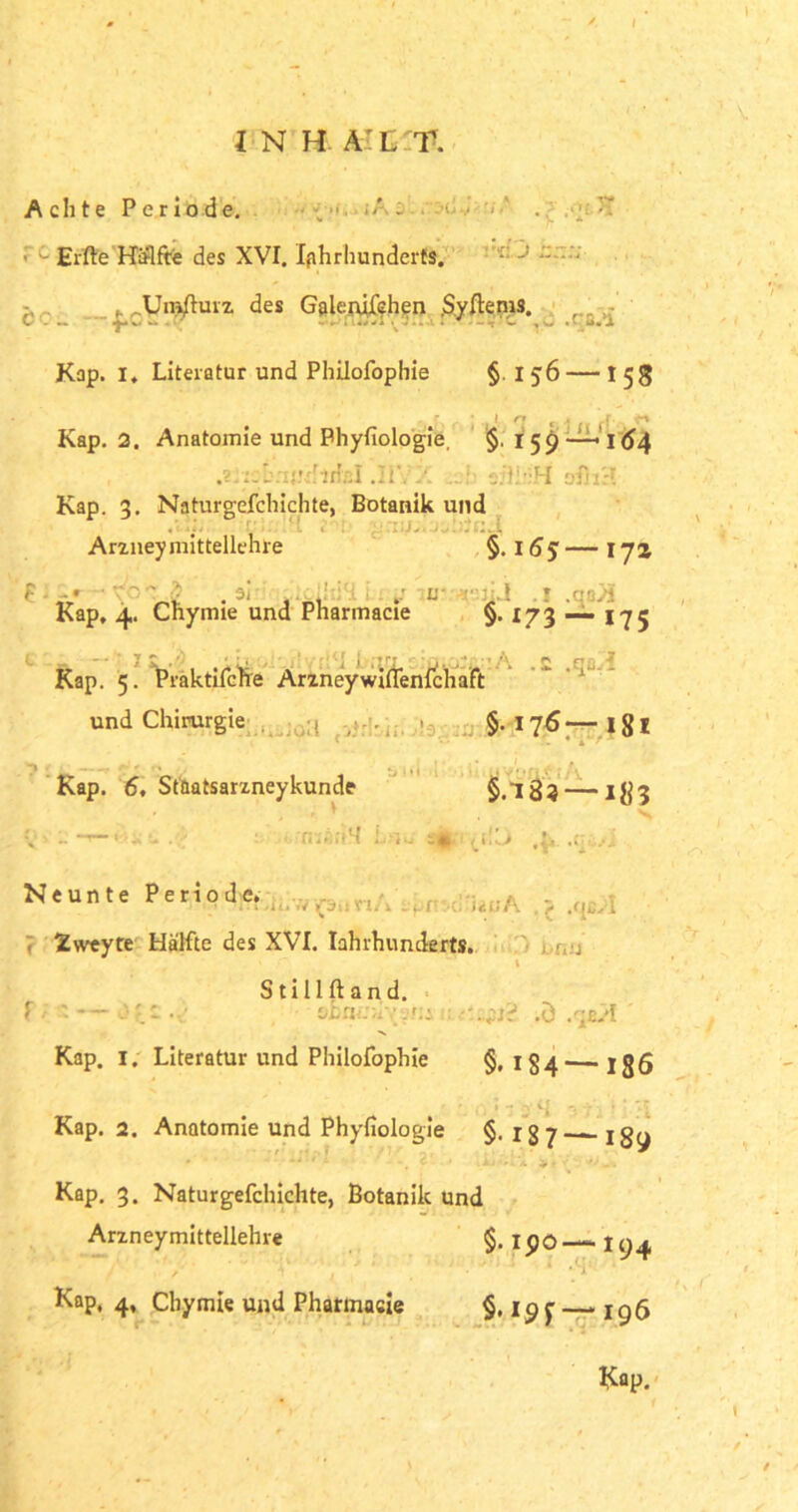 l INH.n T. Achte Periode. vii j Elfte Hälfte des XVI. Jahrhunderts. L ..Umsturz des Gslenjfchen Syftems. Kap. i, Literatur und Philofophie §. i 56 — 15g Kap. 2. Anatomie und Physiologie, $. 159—* l(J4 .2.:: j.'UJfftHßl .HYX „J efthiH ofiiH Kap. 3. Naturgefchichte, Botanik und . . . Arzneymittellehre §. 1— I jz <’ • ' - . ai otclidH Lny ?ö5.a*sjij .1 .qoJi Kap, 4. Chynue und Pharmacie §. 173 — 175 Kap. 5. Praktifche Arzneywiftenlchaft  r und Chirurgie :1 §.176— 181 { - 4 A 7 Kap. 6, Staatsarzneykunde §.18? — I}j3 rnßii'M i^i!_> Neunte Periode. rt.ii.'.v rj :. . r ict't\ . y .<■i... l Ivveyte Hälfte des XVI. Iahrhunderts. . j V S t i 11 ft a n d. - — ‘jbtur.l7v?:: : .ö .qa/I Kap. I. Literatur und Philofophie §, 1554— jßfi Kap. 2. Anatomie und Physiologie §. 187—^189 • »i • l . t . L-.u jir’ • Kap. 3. Naturgefchichte, Botanik und Arzneymittellehre §. ipo—194 Kap, 4, Chymie und Pharmasie — 196 Kap. \