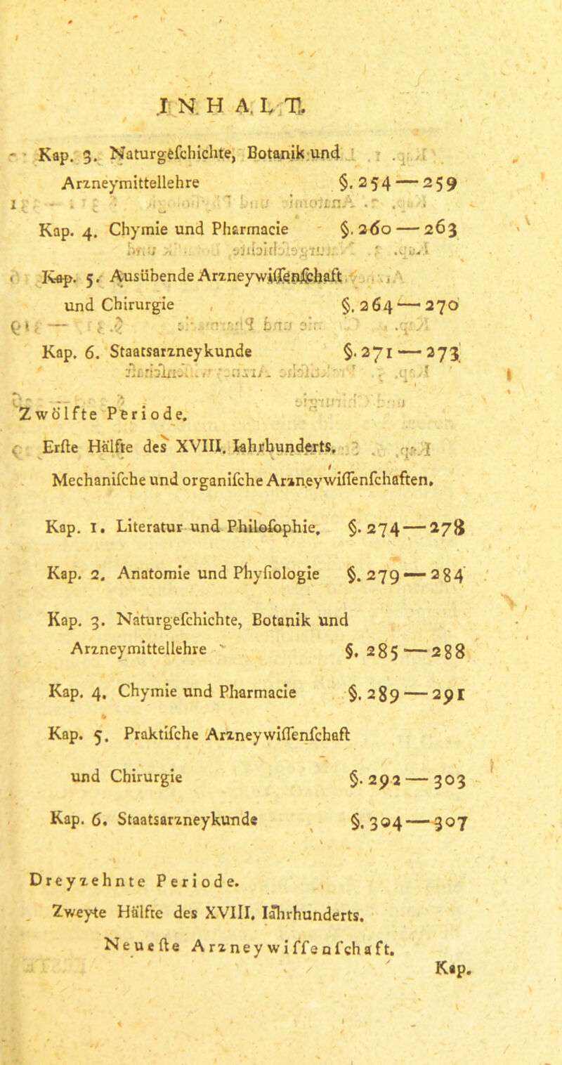 .1 N. H A. I TI - Kap. 3. Naturgefchichte, Botanik und Arzneymittellehre §. 254 — 259 ir; - . ■ : • .iw ■ ' lt:u iii-oifinA .r . ■ . Kap. 4. Chymie und Pharmacie §.260 — 263 iw«!; zi'1. • ' r Kap. 5. Ausübende ArzneywiQen&haft ■ und Chirurgie §.264^—270 QU— i. •$ . -rv.vlS hna o:rr 4 ,q:'A Kap. 6. Staacsarzney künde §-271 — 273 eicrialriiu. ’ -•.imA. mIöKu' ’ . .cr.f C ' — •••• v ; »!'»'•! tn’.'?' i Zwölfte Periode. Erde Hälfte des XVIII. khrbunderts, ' 1 4 V * X i Mechanifche und organifche AraneywifTenfchaften. Kap. I. Literatur und Philofophie. §>274 — 278 Kap. 2. Anatomie und Phyfiologie §.279—-234 Kap. 3. Naturgefchichte, Botanik und Arzneymittellehre ' §.285'—288 Kap. 4. Chymie und Pharmacie §.289 — 29I Kap. 5. Praktifche Arzneywiflenfchafl: und Chirurgie §.292 — 303 Kap. 6. Staatsarzneykunde §.304 — 307 Dreyzehnte Periode. Zweyte Hälfte des XVIII, Iährhunderts. Neuede Arzneywiffenfchaft. Kap.