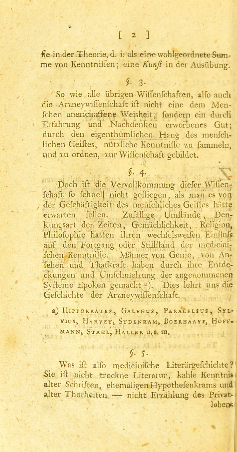 •fte in der Theorie, d. i: als eine wohlgeordnete Sum- me von Kenntnilien; eine Kunß in der Ausübung. . $• 3- So wie alle übrigen Wiflenfchaften, alfo auch die • Arzneywdflenlchaft ift nicht eine dem Men- fc'hen anericTuaftene Weisheit, fondern ein durch / Erfahrung und Nachdenken erworbenes Gut; durch den eigentümlichen Hang des menfch- lichen Gelftes, nützliche Kenntniflc zu fammeln, und zu ordnen, zur Wiffenfchaft gebildet. $-4; ££■ Etoch ift die Vervollkommung diefer Wißen-: fchaft fo fchnelj nicht geftiegen, als man es voi) der Gefchaftigkeif des menfchliches Geiftes hatte erwarten Tellen. Zufällige Umftande , Den- kungsart der Zeiten, Gemächlichkeit, Religion, Philofophie hatten ihren wechfclsweifen Einfiufs auf den Fortgang oder Stillftand der medreini- ichcn Kenntniffe. Männer von Genie, von An- leihen und Thatkraft haben durch ihre Entde- ckungen und Umfchmelzung der angenommenen Syfteme Epoken gemacht a). Dies lehrt uns die Gefchichte der Arzneywiflenfchaft. a) Hipfokratis, Gaienus, Paracelsus, Syl- yilS, HaRVEY, SyDENHAM, ßoERHAAVE, HOFF- mann, Stahl, Haller u.a. m. 0 j Was ift alfo njedicinifche Literärgefchichte? Sie ift nicht trockne Literatur, kahle Kenntnis alter Schriften, ehemaligenHypothefenkrams und alter Thorheiten — nicht Er/.ählung des Privat- , - . labene