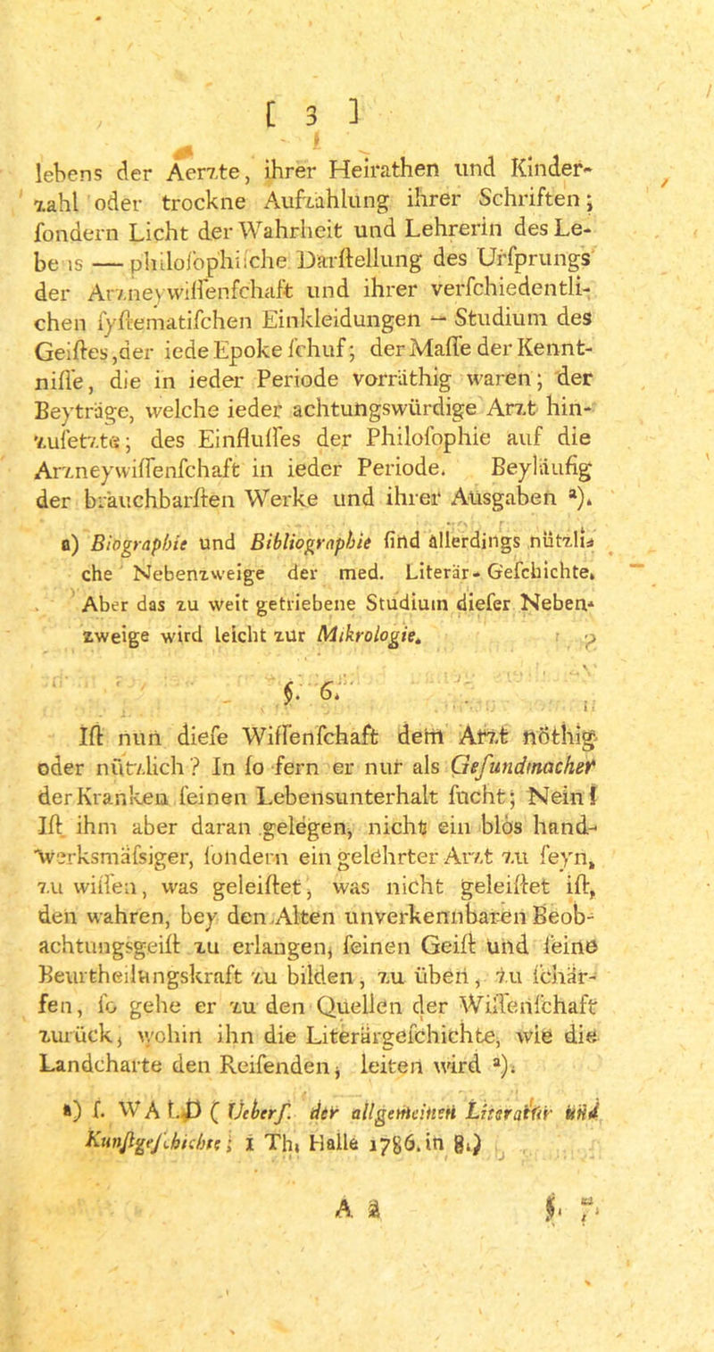 **■ I lebens der Äerzte, ihrer Heirathen und Kinder« 7.ahl oder trockne Aufzahlung ihrer Schriften; fondern Licht der Wahrheit und Lehrerin des Le- be is —philofophiiche Darftellung des Urfprungs der Ar7.neywiffenfchaft und ihrer verfchiedentli- chen fyfiematifchen Einldeidungen - Studium des Geiftes ,der iede Epoke i'chuf; der Mafie der Kennt- nifie, die in ieder Periode vorräthig waren; der Beyträge, welche ieder achtungswürdige Arzt hin- zufetzte; des Einfluftes der Philofophie auf die Arzneywiflenfchaft in ieder Periode, Beylaufig der brauchbarften Werke und ihrer Ausgaben a). o) Biographie und Bibliographie find allerdings nützlu che Nebenzweige der med. Literär- G'efcbichte. Aber das zu weit getriebene Studium diefer Neben* zweige wird Leicht zur Mikrologie„ p ■ \ ' §. 6, Ift nun diefe WifFenfchaft deril Arzt nöthig oder nützlich ? In Io fern er nur als Gefutidtnachet' der Kranken feinen Lebensunterhalt fncht; Nein! Ift ihm aber daran gelegen, nicht ein blos hand- werksmäfsiger, londern ein gelehrter Arzt zu feyn, zu willen, was geleiftet , was nicht geleiftet ift, den wahren, bey den .Alten unverkennbaren Beob* achtungsgeift zu erlangen, feinen Geift Und feine Beurtheiiungskraft zu bilden, zu üben, tu Ichär- fen, fo gehe er zu den Quellen der Willelifchaft zurück, wohin ihn die Literärgefchichte, wie die Landcharte den Reifenden * leiten wird a), ») f. WAt..f} ( Uchcrf. der allgemeinen Literatur und Kunjlgejlhichte l i Th« Halle 1786.10 g«) A ä $1 tu l *