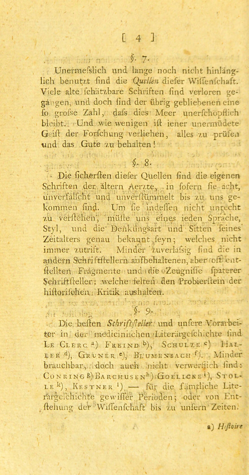 r: fc 7- Unermefslich und lange noch nicht hinläng- lich benutv.t lind die Quellen diefer Wilfenfchaft. Viele alte fchätabare Schriften find verloren ge- gangen, und doch find der übrig gebliebenen eine fo grofse Zahl, dafs dies Meer unerschöpflich bleibt. Und wie wenigen ill iener unermüdete Geiil der Forfchung verliehen, alles v.u prüfen und das Gute v.u behalten ! i . I , ' V •. $•8. Die ficherfien diefer Quellen find die eigenen Schriften der . altern Aer/.te, in fofern fie acht, ünverfälfcht und unverilu,mmelt bis 7.u uns ge- kommen find- Um fie mdefien nicht unrecht v.u verftelien' riiüfte uns eines ieden Sprache, Styl, und die' Denkungsart und Sitten feines Zeitalters genau bekannt ,feyn; welches nicht immer 7.utrift. Minder v.uverlafsig find die in andern Schriftffellern auf behaltenen, aber oft' ent- ftellten Fragmente und idie oZeugnifife fpaterer Sehrlftftellern welche feiten den Probierliein der hiftonlC'hen., Kritik aushalten. 9- Die. bellen Schrift/leller und unfere Vorarbei- ter in der inedtcinnchcn Uiterargcfclnchte find Le Clerc. a) Freind Schulde c) Hal- ler d), Gltöner. e),i Blumkn’each f). Minder brauchbar, doch auch nicht verwer^ich find: Co N R I NG &}Ba RCKUS E Xh).Go EL ICK E 1), StOL- le1c), Kestner 1)i— für die Xamtliche Lite- rargcichichte gewifler Perioden; oder von Ent- , ftehung deV Wifienfchaft' bis v.u unfern Zeiten. a) Hifloire