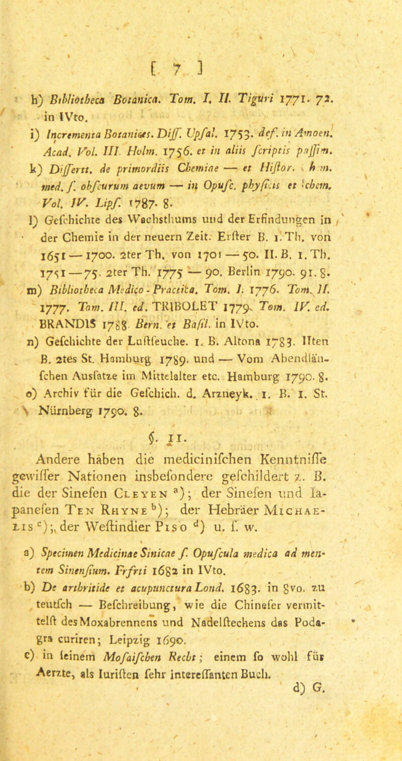 ' • [. 7 3 h) Btlliotbectt Botanica. Tom. I. II. Tiguri 1771. 72. in IVto. i) Incrtmenta Botaniats. DijF. Upfal. 1753* dtf.in Amoen. Acad. Vol. III Holm. 1756. et in aliis J'criptb piß in. k) Diß'ent. de primordiis Cbemiae — et Hißor. 1 h m. tned.f. obfcurum atvum — in Opufc. phyfielt et hbem. Vol. IV. Lipf. 1787- 8- l) Gefchichte des YVachsthums und der Erfindungen in der Chemie in der neuern Zeit. Elfter B. 1. Th. von 1651 — 1700. 2ter Th. von 1701—50. II. B. i.Th. 17SI —75- 2ter Th. 1775 — 90. Berlin 1790. 91. g. m) Btbliotbeca Medtco - Practita. Tom. I. 1776. Tom. H. 1777. Tom. III. ed. TRIBOLET 1779. Tom. IV. cd. BRAND1S 17S8 Bern, et Bafil. in IVto. n) Gefchichte der Luftfeuche. I. B. Altona 17g?. Ilten B. 2tes St. Hamburg 1789. und — Vom Abendlä'11- fchen Ausfatze im Mittelalter etc. Hamburg 1790. 8. o) Archiv für die Gefchich. d. Arzneyk. I. B. 1. St. \ Nürnberg 1790. g. $■ JI- Andere haben die medicinifchen KenntniHe gewifler Nationen insbesondere geschildert 7.. B. die der Sinefen Cleyen a); der Sinefen und la- panefen Ten Rhyne15); der Hebräer Michae- lis c);,der Weftindier Piso d) u. f. w. % • . x 1 a) Sptcitnen Medieiuae Sinicae f. Opufcula medica ad meu- tern Sinenßttm. Frfrti l6g2 in IVto. b) De artbritide et acupunctura Lond. 1683. in gvo. zu teutfeh — Befchreibung, wie die Chinefer vermit- telft des Moxabrennens und Nadelftechens das Poda- gra curiren; Leipzig 1690. c) in (einem Mofaifcben Recht; einem fo wohl füs Aerzte, als Iuriften fehr intereftanten Buch. d) G.