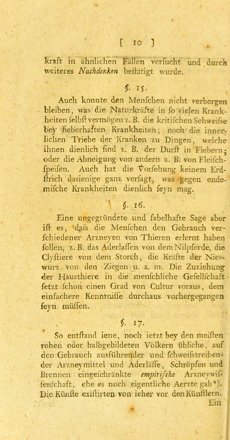kraft in ähnlichen Fällen verfucht und durch weiteres Nachdenken betätigt wurde. $■ I5- Auch konnte den Menfchen nicht verborgen bleiben, was die Naturkräfte in fo vielen Krank- heiten lelbli vermögen z. B. die kritifchen Schweifse bey fieberhaften Krankheiten; noch die inner- lichen Triebe der Kranken 7.u Dingen, welche ihnen dienlich find z. B. der Dürft in Fiebern* oder die Abneigung von andern z. B. von Fleilch- fpeifen. Auch hat die Vorfehung keinem Erd- lirich dasienige ganz verfagt, was gegen ende- mifche Krankheiten dienhch feyn mag. V §. 16. Eine ungegründete und fabelhafte Sage aber ift es, 'djifs die Menfchen den Gebrauch ver- fchiedener Arzneyen von Thieren erlernt haben follen, z. B. das Aderläßen von dem Nilpferde, die Cly liiere von dem Storch, die Kräfte der Nies- wurz von den Ziegen u. a. m. Die Zuziehung der Hausthiere in die menfchliche Gefellfchaft fetzt lchon einen Grad von Cultur voraus, dem einfachere Kenntnilie durchaus vorhergegangen feyn müflen. ,' $■ i7* So ent Hand iene, noch ietzt bey den meilien rohen oder halbgebildeten Völkern übliche, auf den Gebrauch ausführender und fchweifstreibeiv der Arzneymittel und Aderläße, Schröpfen und Brennen eirigelchränkte empirifche Arznevwif- fenlchaft, ehe es noch eigentliche Aerz.te gab *). Die Künlie e.ullirteu von ieher vor denKünlilern. Ein / 9
