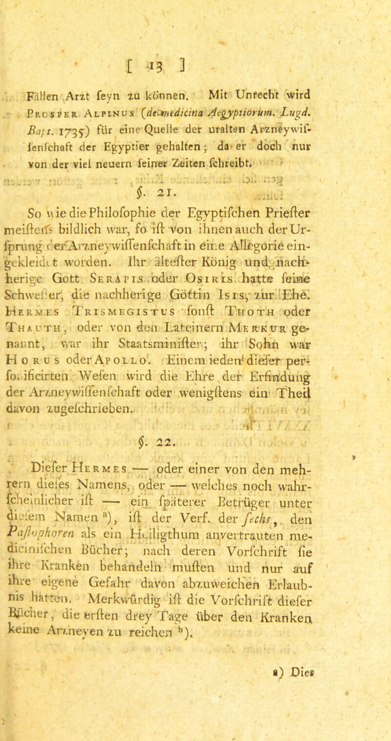 Fällen Arzt feyn zu können. Mit Unrecht wird Prosper Alpinus (deJnedicitia Acgyptiorum. Lugd. Bajt. 1735) für eine Quelle der uralten Arzneywif- lenfchaft der Egyptier gehalten; da er doch nur von der viel neuern feiner' Zeiten fclireibt. 1- 7 Ä. Oil r.i'j $-21. -uo: So nie diePhilofophie der Egyptifchen Priefter meifterfl bildlich war, fo ifl von ihnen auch derUr- fprung cerArxneywifienfchaftin eine Allegorie ein- gekjekkt worden. Ihr älte'fler König und, hach> herige Gott Ser apis oder Osiris hatte feine Schweiler; die nachherige Göttin Isis, zur Ehe. Hermes Trismegistus fünft Thoth oder Thauth, oder von den Lateinern Merkur ge- nannt, war ihr Staatsminifter; ihr Sohn war Horus oder Apollo. Einem iederd dieser per- foi ificirten Wefen wird die Ehre der Erfindung der Ar/.neywillenfehaft oder wenigftens ein Theil davon zugelchrieben. ■ Diefer Hermes — oder einer von den meh- rern diei'es Namens, oder — welches noch wahr- fchemlicher ift — ein fpaterer Betrüger unter diefem Namen8), ifl der Verf. derfechi,. den Pafivphoren als ein Huligthum anvertrauten nie- dicinifchen Bücher; nach deren Vorfchrift fie ihre Kranken behandeln muhen und nur auf ihre eigene Gefahr davon abv.uweichen Erlaub- nis hatten. Merkwürdig ifl die Vorfchrift diefer Biicher, die erben drey Tage über den Kranken keine Ar/.neyen zu reichen b). a) Dies