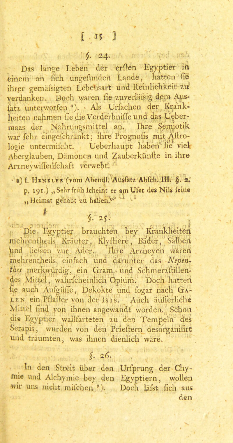 24- Das lange Leben der erflen Egyptier in einem an lieh ungefundeh Lande, hatten he ihrer gemäfsigten Lebensart und Reinlichkeit Itt verdanken. Doch waren he 7.uverläisig denn Aus- {at7. unterworfen a). * Als Uriachen der Krank- heiten nahmen he die Verderbniffe und das Ueber- ruaas der Nahrungsmittel an. Ihre Semiotik warfehr emgefchränkt; ihre Prognolis mitAilro- logie untermilcht. Ueberhaupt haben'he viel Aberglauben, Dämonen und Zauberkünfte in ihre Arz.neywilTenfchaft verwebt. t. • a) (. Hinsler (vom Ahendl: Ausfatz Abfeh..III. §. 2.’ p, iqi ) ,, Sehr früh Icheint er am Ufer des Nils feine « > ' < t. \ ,, Heimat gehabt zu haben.'“' §. 25. ' ui':' . t Pie, Egyptier brauchten bey Krankheiten mehrentheils Kräuter, Klyliiere, Bader, Salben find ließen 7.ur Ader. ihre Ar/.neyen waren mehrentjheils einfach und darunter das Nepen- tfiel merku’ürdig, ein Gram - und Schmer/.(lillen- des Mittel, wahrfcheinlich Opium. Doch hatten he auch Aufgüne, Dekokte und fogar nach Ga- len ein'Pflafter von der Isis. Auch äußerliche Mittel hnd yon ihnen angewandt worden. Schon dis Egyptier wallfarteten t,u den Tempeln des Serapis, wurden von den Prieftern desorganißrt und träumten, was ihnen dienlich wäre. §. 2 6. \ In den Streit über den Urfprung der Chy- mte und Alchymie bey den Egyptiern, wollen wir uns nicht milchen n). Doch läfst hch aus den