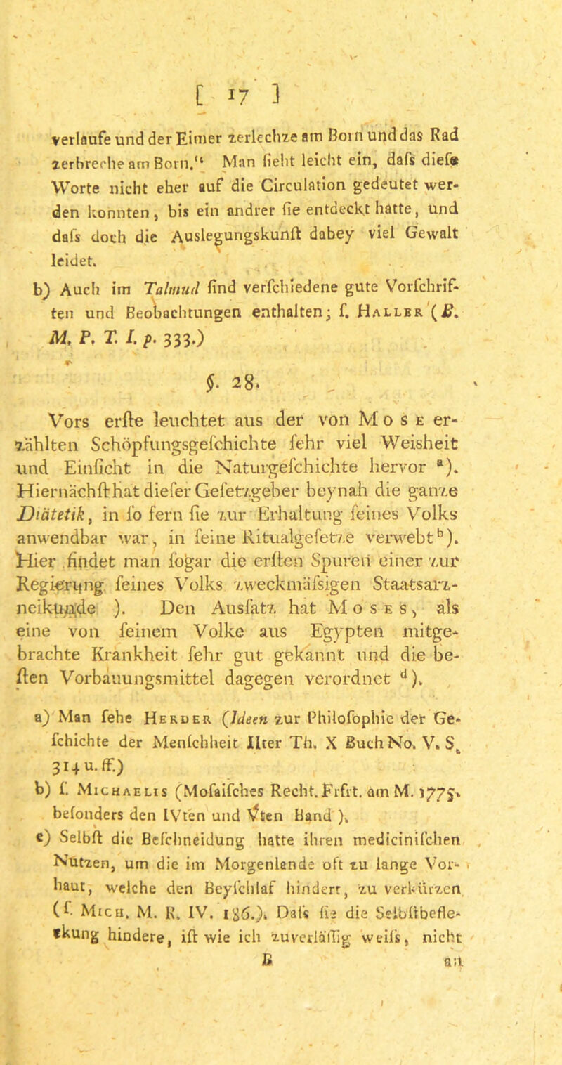 verlaufe und der Eimer zerlechze am Born und das Rad zerbreche am Born.“ Man lieht leiclrt ein, dafs diel« Worte nicht eher auf die Circulation gedeutet wer- den konnten, bis ein andrer fie entdeckt hatte, und dafs doch die Auslegurigskunft dabey viel Gewalt leidet. b) Auch im Talmud find verfchiedene gute Vorfchrif- ten und Beobachtungen enthalten; f. Haller \ß. M, P, T. I. p. 3330 $. 28. Vors erfte leuchtet aus der von Mose er- zählten Schöpfungsgeichichte fehr viel Weisheit und Emiicht in die Naturgeichichte hervor a). HiernächftHatdiefer Gefetzgeber heynah die ganze Diätetik, in io fern iie zur Erhaltung feines Volks anwendbar war, in feine Ritualgefetze verwebtb). Hier findet man iogar die erfte n Spuren einer zur Regierung feines Volks zweckmäfsigen Staatsarz- neikünde ). Den Ausfatz hat Moses, als eine von feinem Volke aus Egypten mitge- brachte Krankheit fehr gut gekannt und die he- ften Vorbauungsmittel dagegen verordnet J). a) Man fehe Herder (Ideen zur Philofophie der Ge- fchichte der Menfchheit ileer Th. X Buch No. V. 3i4u.fr.) b) f. Michaelis (Mofaifches Recht. Frfrt. am M. 1775» beionders den IVten und \*ten Band )k c) Selbfl die Befchneidung hatte ihren medicinifchen Nutzen, um die im Morgenlande oft zu lange Vor- haut, welche den Beylchlaf hindert, zu verkürzen (f Mich. M. K. IV. i£6.)i Dafs lia die Seiblibefle- fkung hindere, ift wie ich zuverlällig weil*, nicht B ast