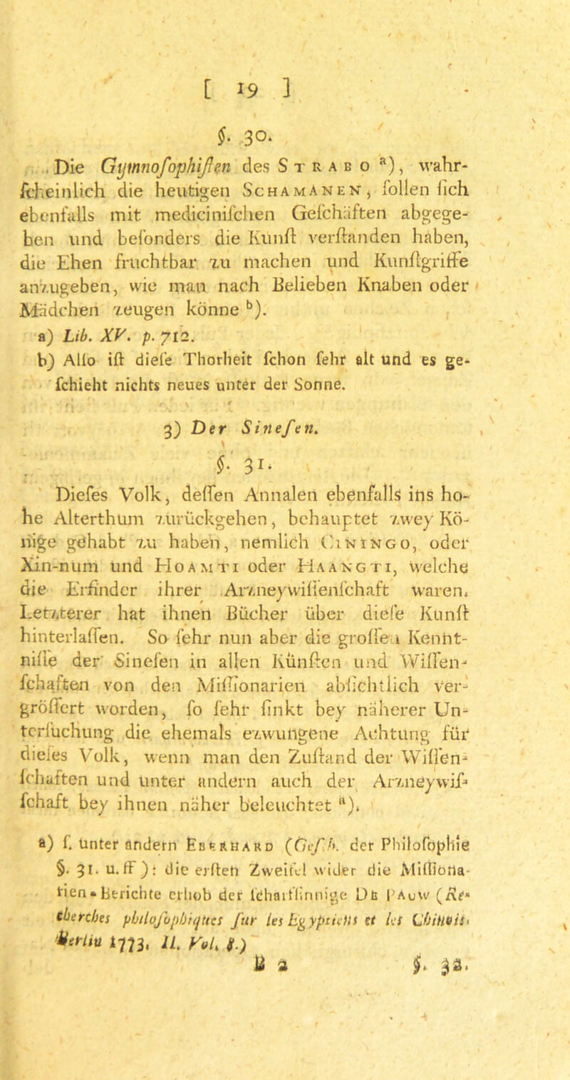 [ *9 ] §. 30. . Die Gymnofophißen des Strabo a), wahr- scheinlich die heutigen Schamanen, füllen fich ebenfalls mit medicinifchen Gefchäften abgege- ben und bel'onders die Kunft verbanden haben, die Ehen fruchtbar zu machen und KunflgrifFe anzugeben, wie man nach Belieben Knaben oder Mädchen zeugen könne b). a) Lib. XV. p. 712. h) Allo ift diele Thorlieit fchon fehr alt und es ge- fchieht nichts neues unter der Sonne. r‘ ' ' r ' v * ' 3) Der Sinefen. \ §: 31, Diefes Volk, deffen Annalen ebenfalls ins ho- he Alterthum zürückgehen, behauptet zwey Kö- nige gehabt 7,u haben, nemlich (Iiningo, oder Xin-num und EIoamti oder Haangti, welche die Erfinder ihrer Arzneywiffenfchaft waren. Letzterer hat ihnen Bücher über diele Künft hinterlaffen. So fehr nun aber die gr offen Kenht- nifie der «Sinefen in allen Künften und Wiffen- fchaften von den Mifiionarien abfichtlich Ver- gröffert worden, fo fehr finkt bey näherer Un= tcrfuchung die ehemals ezwutlgene Achtung für dieies Volk, wenn man den Zufland der Willen- fchaften und unter andern auch der Arzneywifi fchaft bey ihnen näher beleuchtet “). a) 1. Unter andern Eberhard (Ctcf b. ccr Philofopliie §. 31. u.ff ): die eiltet! Zweifel wider die Milfioria- tien• Berichte erhob der ldhaiflinnige Db EAuw (rJf« eberebes pbilofopbiquts für les Evypciclis tt b:S (jbiHBis- ‘fitrliu 1773, li. y0iK g.) B a