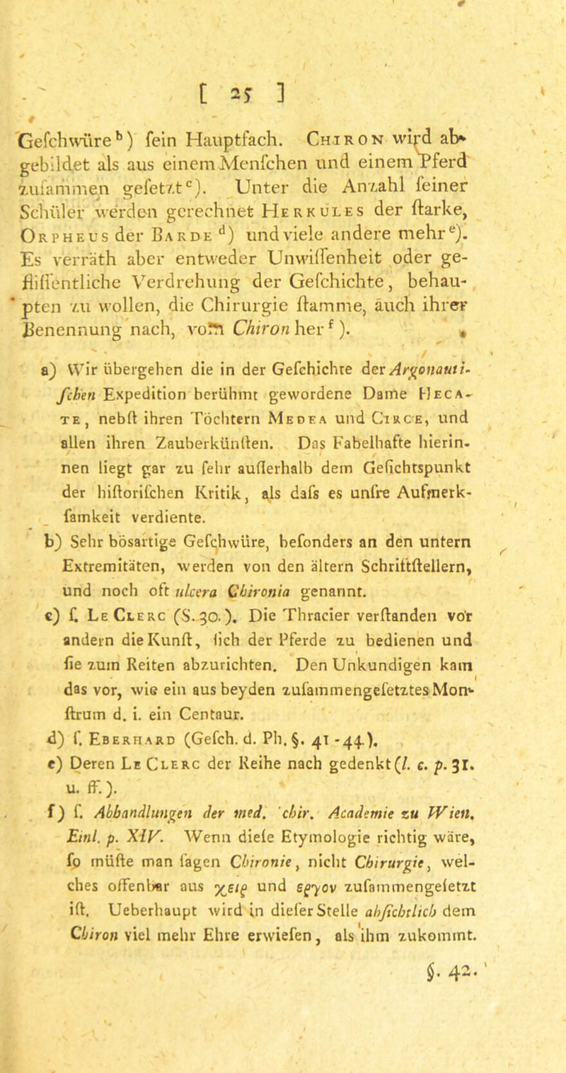 Gefclnvitreb) fein Hauptfach. Chiron wipd ab* gebildet als aus einem Menfchen und einem Pferd iufammen gpfetr.tc). Unter die Anzahl feiner Schüler werden gerechnet Herkules der ftarke, Orpheus der Barde d) und viele andere mehre). Es verräth aber entweder Unwilfenheit oder ge- fiilfentliche Verdrehung der Gefchichte, behau- * pten 7.U wollen, die Chirurgie flamme, auch ihrer Benennung nach, voÄ Chiron her1). * a) Wir übergehen die in der Gefchichre der Argonaut i. fcben Expedition berühmt gewordene Dame Heca- te, neblt ihren Töchtern Medea und Circe, und allen ihren Zauberkünden. Das Fabelhafte hierin, nen liegt gar zu fehr aufferhalb dem Gelichtspunkt der hiftorifchen Kritik, als dafs es unl’re Aufrnerk- famkeit verdiente. b) Sehr bösartige Gefchwüre, hefonders an den untern Extremitäten, werden von den altern Schrittftellern, und noch oft ulcera Chironia genannt. c) f. LeClerc fS.30.). Die Thracier verftanden vor andern dieKunft, lieh der Pferde zu bedienen und lie zuin Reiten abzurichten. Den Unkundigen kam das vor, wie ein aus beyden zufammengefetztes Morn ftrum d. i. ein Centaur. d) f. Eberhard (Gefch. d. Ph.§. 41 -44.). e) Deren LeClerc der Reihe nach gedenkt (/. e. p. 31. u. ff.). f) f. Abhandlungen der med. chir, Academie zu Wien, Einl. p. XIV. Wenn diele Etymologie richtig wäre, fp inüfte man lagen Chironie, nicht Chirurgie, wel- ches offenbar aus und egyov zufammengeletzt ift. Ueberhaupt wird in diefer Stelle ahßcbtlich dem Chiron viel mehr Ehre erwiefen, als ihm zukommt.