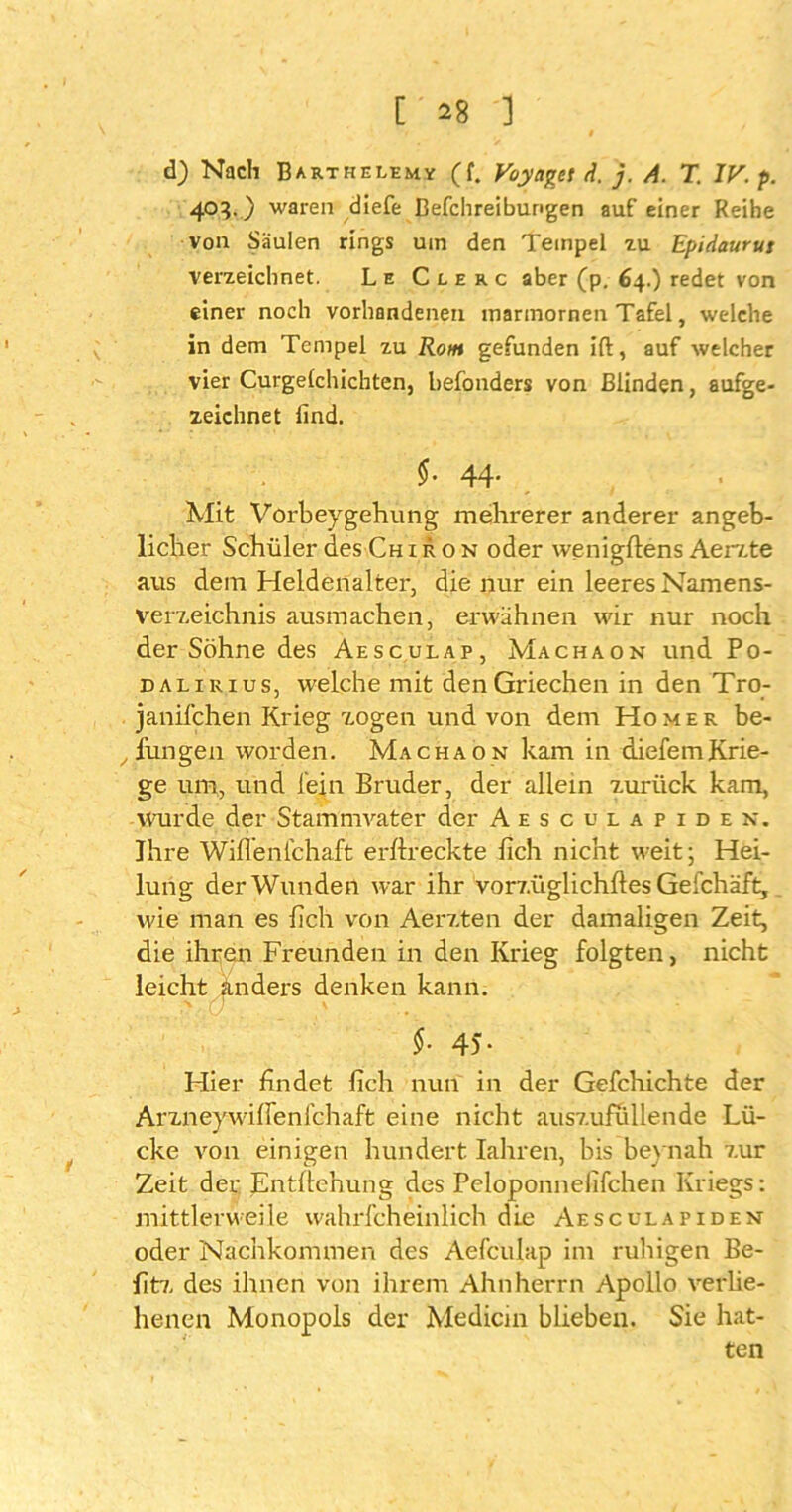 d) Nach Barthelem* (f. Voyaget d. j. A. T. IV. p. 4°F) waren diefe Befchreibungen auf einer Reihe von Säulen rings uin den Tempel zu Epidaurut verzeichnet. Le C l e r c aber (p. 64.) redet von einer noch vorhandenen marmornen Tafel, welche in dem Tempel zu Rom gefunden ift, auf welcher vier Curgelchichten, befonders von Blinden, aufge- zeichnet find. $• 44- Mit Vorbeygehung mehrerer anderer angeb- licher Schüler des Chiron oder wenigftens Aerzte aus dem Heidenalter, die nur ein leeres Namens- verzeichnis ausmachen, erwähnen wir nur noch der Söhne des Aesculap, Machaon und Po- dalirius, welche mit den Griechen in den Tro- janifchen Krieg zogen und von dem Homer be- fungen worden. Machaon kam in diefemKrie- ge um, und fein Bruder, der allein zurück kam, wurde der Stammvater der Aesculapiden. Ihre Wiflenfchaft erftreckte lieh nicht weit; Hei- lung der Wunden war ihr vorzüglichftes Gefchäft, wie man es lieh von Aerzten der damaligen Zeit, die ihren Freunden in den Krieg folgten, nicht leicht anders denken kann. §. 45. Hier findet ftch nun in der Gefchichte der Arzneywifteni’chaft eine nicht auszufiillende Lü- cke von einigen hundert Iahren, bis beynah zur Zeit der Entftenung des Peloponnelifchen Kriegs: mittlerweile wahrfcheinlich die Aesculapiden oder Nachkommen des Aefculap im ruhigen Be- fitz des ihnen von ihrem Ahnherrn Apollo verlie- henen Monopols der Medicin blieben. Sie hat- ten