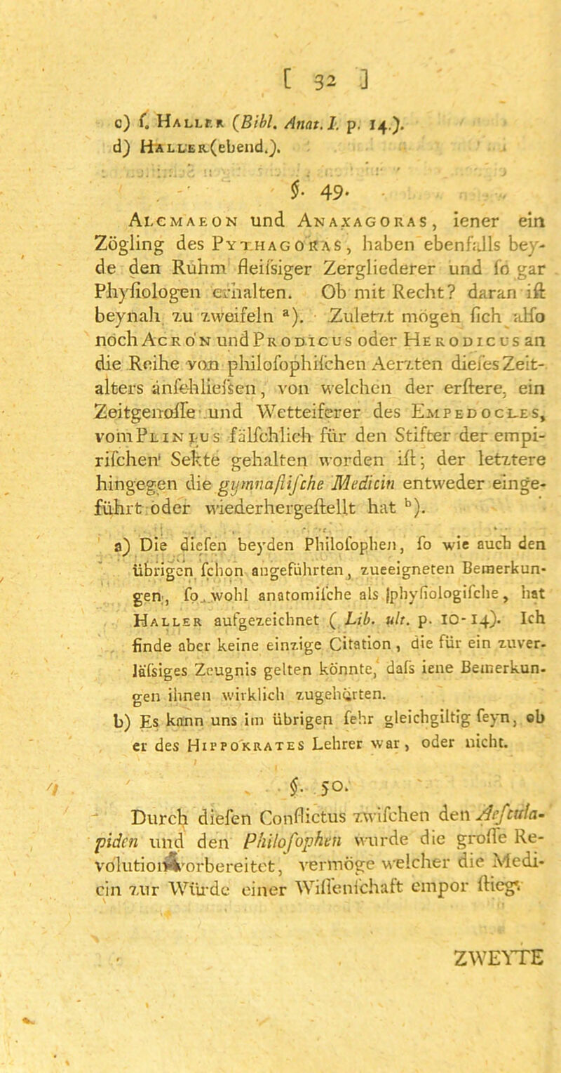 c) (. Haller (Bibi. Anat.l. p. 14.). d) HÄLLER.(ebend.). i 49* Alemaeon und Anaxagoras, iener eia Zögling des Pythagoras , habenebenfalls bey- de den Ruhm fleiisiger Zergliederer und fö gar Phyfiologen erhalten. Ob mit Recht? daran ift beynah 7.11 zweifeln a). .Zuletzt mögen fich alfo noch Acr ön und Pro nie us oder He rodicus an die Reihe von philofophifchen Aerzten diei’es Zeit- alters änfehlieisen, von welchen der erftere. ein Zeitgenofle und Wetteiferer des Empedocles, voiuPlinj us fälfchlich fiir den Stifter der empi- rifchen1 Sekte gehalten worden ifl; der letztere hingegen die gymnafiifche Mediän entweder einge- führt öder vviederhergeftellt hat b). • •.1 j ... • . , r« •»*, - * • a) Die diefen beyden Philofophen, fo wie auch den übrigen fchon angeführten, zueeigneten Bemerkun- gen, fo_. wohl anatomiiche als jphyiiologifche , hat Haller aufgezeichnet ( Lib. ult. p. IO-14). Ich finde aber keine einzige Citation , die für ein zuver- lälsiges Zeugnis gelten könnte, dals iene Beinerkun- gen ihnen wirklich zugeherten. b) Es kann uns im übrigen fehr gleichgiltig feyn, ob er des Hippokrates Lehrer war, oder nicht. 7/ ' - §■ 5°- Durch diefen Confhctus zwifchen den Acftuta- piden und den Philofophen wurde die grolle Re- volution-Vorbereitet, vermöge welcher die Medi- cin zur Würde einer Wifienlchaft empor ftiegv ZWEYTE