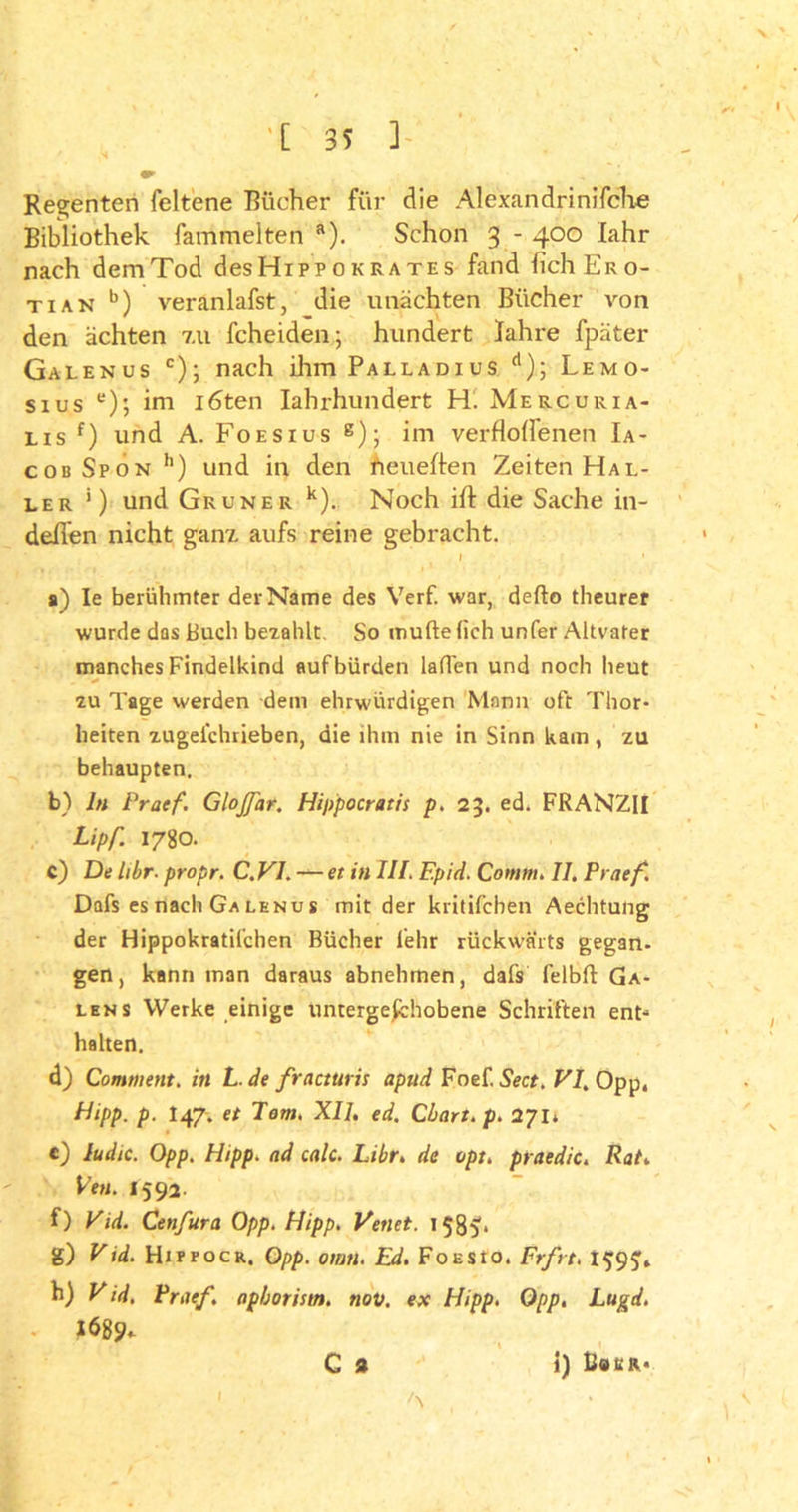 Regenten feltene Bücher für die Ale xa n dri n ifeixe Bibliothek fammelten a). Schon 3 - 400 fahr nach dem Tod des Hipp ok rates fand lieh Er o- tian b) veranlafst, die unächten Bücher von den ächten 7.11 Scheiden; hundert Iahre fpäter Galenus c); nach ihm Palladius d); Lemo- sius e); im i6ten Iahrhundert H. Mercuria- lis f) und A. Foesius g); im verflogenen Ia- cobSpon h) und in den heueften Zeiten Hal- ler ’) und Grüner k). Noch ifl: die Sache in- deflen nicht ganz, aufs reine gebracht. f r • s) Ie berühmter der Name des Verf. war, defto theurer wurde das Buch bezahlt. So müde (ich unfer Altvater manches Findelkind auf bürden laden und noch heut zu Tage werden dem ehrwürdigen Mann oft Thor- heiten zugei'chrieben, die ihm nie in Sinn kam , zu behaupten. b) ln Praef. Glojfar. Hippocratis p. 23. ed. FRANZII Lipf. 1780. c) De libr. propr. C.V1. — et in III. F.pid. Comm. II. Praef Dafs es nach Ga lenus mit der kritifchen Aechtung der Hippokratil'chen Bücher lehr rückwärts gegan- gen, kann man daraus abnehmen, dafs felbft Ga- len s Werke einige untergeschobene Schriften ent* halten. d) Comment. in L.de fracturis apud Foef. Sect. VI. Opp, Hipp, p- I47. et Tom. XII. ed. Chart, p. 271» e) ludic. Opp. Hipp, ad calc. Libr. de opt. praedic. Rat. Ven. 1592. f) Vid. Cenfura Opp. Hipp. Venet. 1585'* g) Vid. Hippocr. Opp. owtl. Ed. FoESto. Frfrt. I$9£, h) V id. Praef. aphoristn. nov. ex Hipp. Opp. Lugd. 1689«. c * 1 ' A i) UauR«