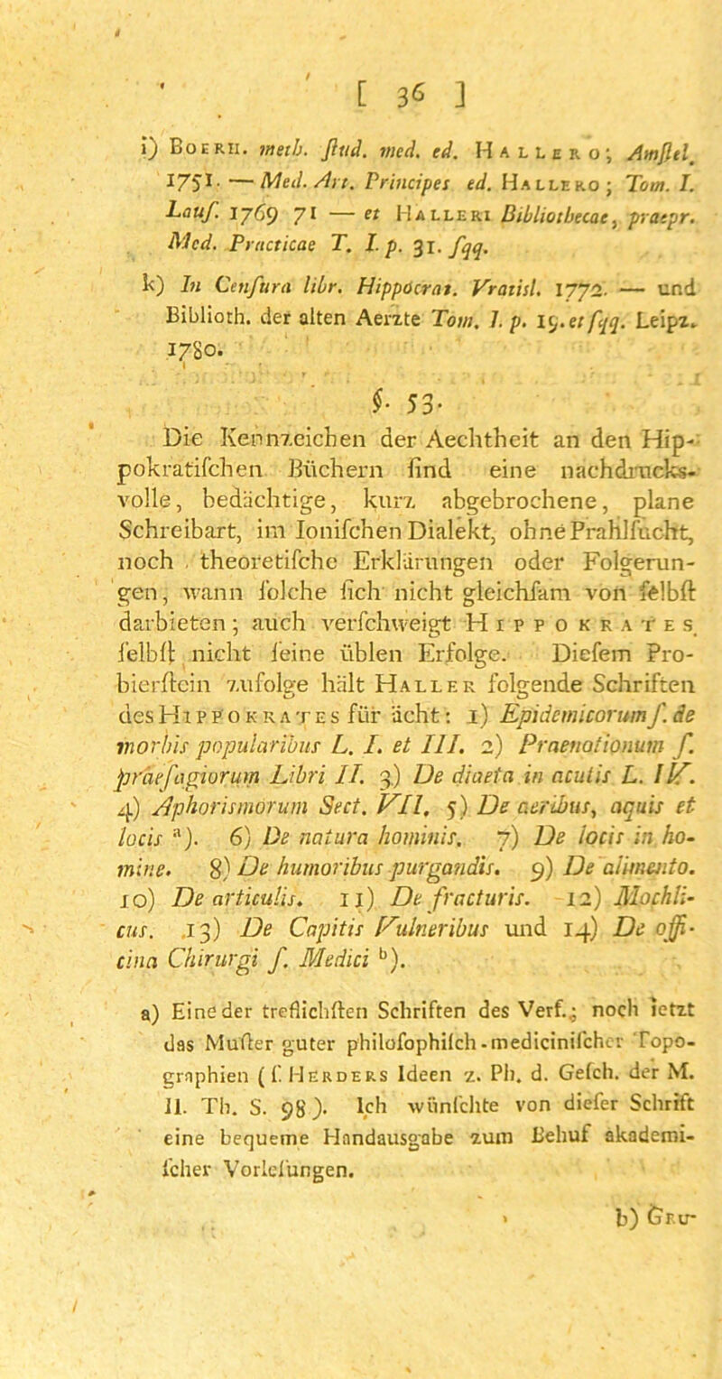 4 [ 3* ] ») Boerh. metb. fltid. med. cd. Hallero; AmfUl. *75* • —Med. Art. Principes ed. Halle ko; Tom. I. Lauf. 1769 71 — et Halleri Bibliotbecac, pracpr. Med. Pructicae T. I.p. 31. fqq. k) ln Ctnfura libr. Hippöcrat. Vraiisl. 1772. — und Bibliorh. der alten Aerzte Tom. J. p. itj.etfyq. Leipz- 1780. §■ 53- Die Kennzeichen der Aechtheit an den Hip- pokratifchen Büchern find eine nachdrucks- volle , bedächtige, kurz, abgebrochene, plane Schreibart, im Ionifchen Dialekt, ohnePrahlfucht, noch theoretifche Erklärungen oder Folgerun- gen, wann foiche fich nicht gleichfam von felbft darbieten ; auch verfchweigt H 1 p p o k k a t e s lelbfi nicht feine üblen Erfolge. Diefem Pro- bierftein zufolge hält Haller folgende Schriften desHippokkates für acht: 1) Epidemicorumf. de inorbls popularibus L. I. et III. 2) Praenotionum f. praefagiorum Libri IT. 3.) De diaeta in acutis L. Ilf. 4) Aphorimorum Sect. VII, 5) De aeribus, aquis et locis 11). 6) De natura hominis. 7) De locis in hö- rn tue. 8) De hutnoribus purgandis. 9) Dealnnento. 10) De articulis. 11) De fracturis. 12) Mochli- cus. 13) De Capitis Dulneribus und 14) De offi- cina Chirurgi f. Medici b). a) Eine der treflichften Schriften des Verf..; noch letzt das Müder guter philofophilch-medicinifcher Topo- graphien (f Herders Ideen z. PI), d. Gefch. der M. II. Th. S. 98). Ich wünfehte von diefer Schrift eine bequeme Handausgabe zum Behuf akademi- icher Vorlelüngen. b) Gr.ir