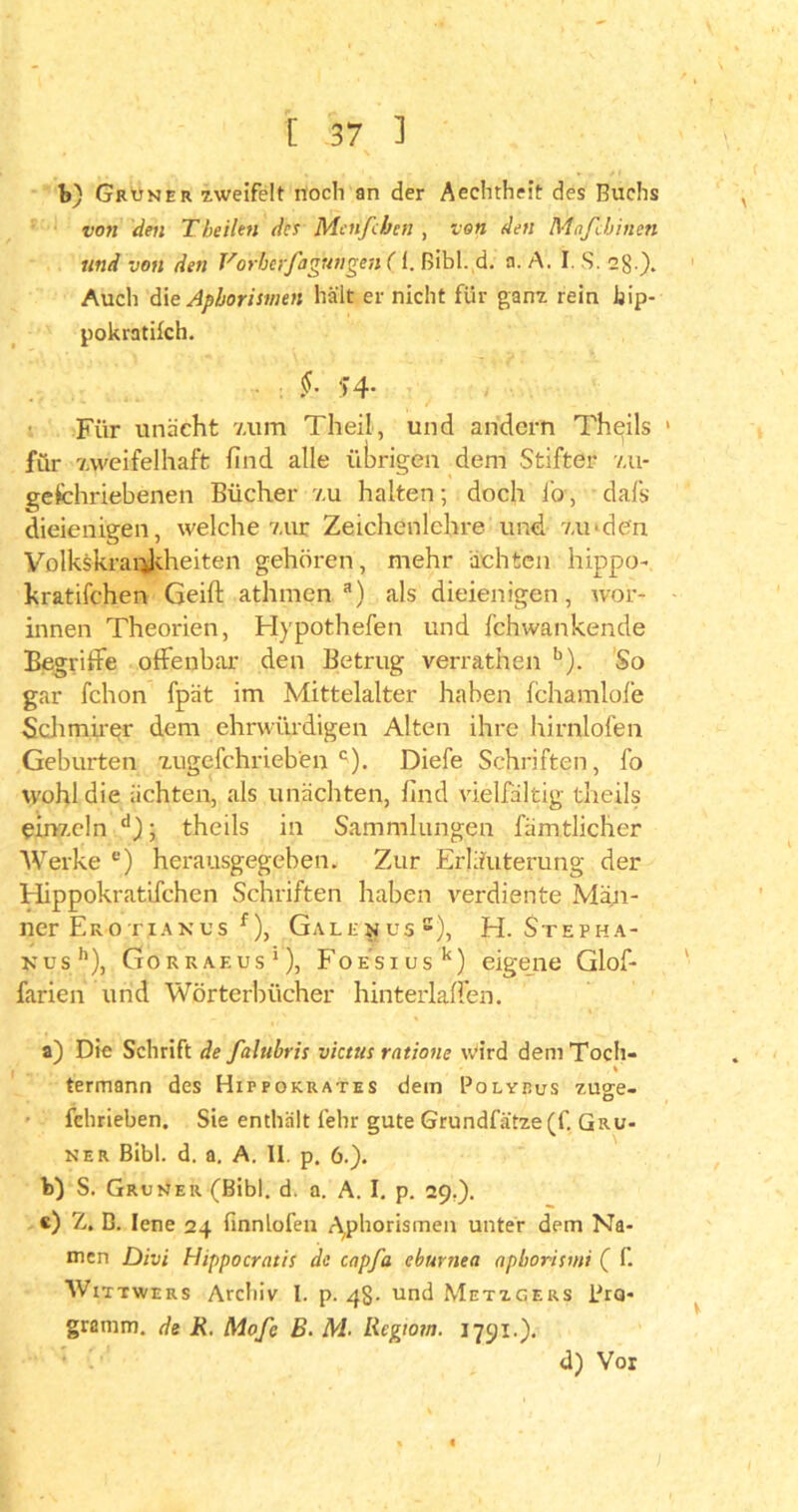 b) Grüner zweifelt noch an der Aechtheit des Buchs von den Theilen des Menfcben , ton den Maß Innen und von den Vorberfagungen (1. Bibi. d. a. A. I. S. 2g.). Auch die Aphorismen hält er nicht für ganz rein Jjip- pokratifch. : §■ T4- Für unächt v.um Theil, und andern Theils 1 für 'zweifelhaft find alle übrigen dem Stifter zu- gefchriebenen Bücher v.u halten; doch lo, dafs dieienigen, welche zur Zeichenlehre und zu'den Volkskrai^ldieiten gehören, mehr ächten hippo- kratifchen Geift athmen a) als dieienigen, wor- innen Theorien, Hypotheken und fchwankende Begriffe offenbar den Betrug verrathen b). So gar fchon fpät im Mittelalter haben fchamlole Schmirer dem ehrwürdigen Alten ihre hirnlofen Geburten zugefchrieben c). Diefe Schriften, fo wohl die lichten, als unächten, find vielfältig theils einzeln d); theils in Sammlungen fämtlicher Werke e) herausgegeben. Zur Erläuterung der Hippokratifchen Schriften haben verdiente Män- ner Ero riAxus f), Galknus2), H. Stepha- kus'1), Gorraf.us1), FoESiusk) eigene Glof- farien und Wörterbücher hinterlaffen. a) Die Schrift de falubris victus ratione Wird dem Toch- termann des Hippokrates dem Polveus zu°:e- fchrieben. Sie enthält felir gute Grundfätze (f. Grü- ner Bibi. d. a. A. II. p. 6.). b) S. Grüner (Bibi. d. a. A. I. p. 29,). c) Z. B. lene 24 finnlofen Aphorismen unter dem Na- men Divi Hippocratis de capfa eburnea apborismi ( f. Wittwers Archiv l. p. 48- und Metzgers Pro- gramm. de R. Mofe B. M. Regtom. 1791.). d) Vor