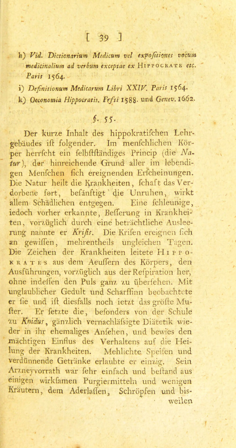 fc) Vid. Dicticnarium Medicum vel exf>ofiti:nes vo'cuut medicinalium ad verbum exceptae ex Hippocrate etc. Paris 1564. i) Definitionum Mcdicarutn Libri XXIV. Paris r 564* k) Qetonomia Hippocratis. Frfti 1588- und Genev. 1662. §■ 55- Der kurze Inhalt des hippokratifchen Lehr- gebäudes ifl folgender. Im menfehlichen Kör- per herrfcht ein felbftfländiges Princip (die Na- tur), d»r hinreichende Grund aller im lebendi- gen Menfchen lieh ereignenden Erfcheinungen. Die Natur heilt die Krankheiten, fchaft das Ver- dorbene fort, befänftigt die Unruhen, wirkt allem Schädlichen entgegen. Eine fchleunige, iedoch vorher erkannte, Befierung in Krankhei- ten, vorzüglich durch eine beträchtliche Auslee- rung nannte er Krißs. Die Krifen ereignen (ich an gewiflen, mehrentheils ungleichen Tagen. Die Zeichen der Krankheiten leitete Hippo- k r a t F. s aus dem Aeuflern des Körpers, den Ausführungen, vorzüglich aus der Refpiration her, ohne indellen den Puls ganz zu überfehen. Mit unglaublicher Gedult und Scharfhnn beobachtete er fie und ift diesfalls noch ietzt das gröfte Mu- her. Er fetzte die, befonders von der Schule zu Knidur, gänzlich vernachläfsigte Diätetik wie- der in ihr ehemaliges Anfehen, und bewies den mächtigen Einflus des Verhaltens auf die Hei- lung der Krankheiten. Mehhchte Speifen und verdünnende Getränke erlaubte er einzig. Sein Arzneyvorrath war lehr einfach und behänd aus einigen wirkfamen Purgiei mittein und wenigen Kräutern, dem Aderlalfen, Schröpfen und bis- weilen