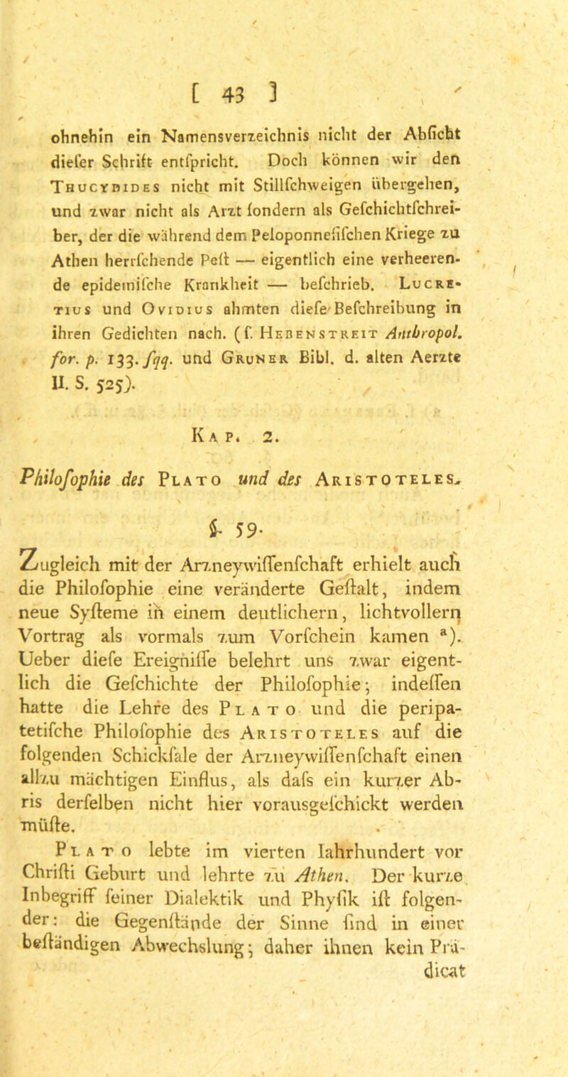 / [ 43 3 r * ohnehin ein Namensverzeichnis nicht der Abficht diel’er Schrift entfpricht. Doch können wir den Thucybides nicht mit Stillfchweigen übergehen, und zwar nicht als Arzt fondern als Gefchichtfchrei- ber, der die während dem Peloponnefifchen Kriege zu Athen herrfchende Pell — eigentlich eine verheeren- de epidemifche Krankheit — befchrieb. Luc re* tius und Ovidius ahmten diele-Befchreibung in ihren Gedichten nach. (f. Hebenstreit Atlthropol. for. p. 133. fqq. und Grüner Bibi. d. alten Aerzte II. S. 525). Iv A P. 2. Philofophie des Plato und des Aristoteles, S- 59- Zugleich mit der Arz.neywifTenfchaft erhielt auch die Philofophie eine veränderte Geftalt, indem neue Syfteme in einem deutlichem, lichtvollem Vortrag als vormals 7,um Vorfchein kamen a). lieber diefe Ereigniffe belehrt uns 7.war eigent- lich die Gefchichte der Philofophie ■ indeffen hatte die Lehre des Plato und die peripa- tetifche Philofophie des Aristoteles auf die folgenden Schickfale der Artneywilfenfchaft einen all/.u mächtigen Einflus, als dafs ein kurzer Ab* ris derfelben nicht hier vorausgefchickt werden mtifte. Plato lebte im vierten Jahrhundert vor Chrifti Geburt und lehrte 7.11 Athen. Der kurte Inbegriff feiner Dialektik und Phyfik ifl folgen- der: die Gegenftäpde der Sinne find in einer belfändigen Abwechslung \ daher ihnen kein Plä- diert