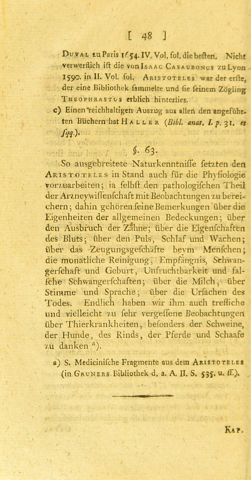 Du.val tu Paris i(54. IV. Vol, fo!. diebeften. Nicht verwerflich ift die voiiIsaac Casaubonus zuLyon I590. in II. Vol. fol. Aristoteles war der erfte, der eine Bibliothek fainmelte und fie feinem Zögling Theophrastls erblich hinterlies, c) Einen'reichhaltigen Auszug aus aller! den angeführ- ten Büchern hat Haller (BibL anat. I. p. 31. ff //?•)* t So ausgebreitete Naturkenntniffe fetz.ten den Aristoteles in Stand auch für die Phyfiologie vorvAiarbeiten; ia felbft den pathologifchen Theil der ArzneywÜlenfchaft mit Beobachtungen 7.u berei- chern; dahin gehören feine Bemerkungen über die Eigenheiten der allgemeinen Bedeckungen; über den Ausbruch der Zahne; über die Eigenfchaften des Bluts; über den Puls, Schlaf und Wachen; über das Zeugungsgefchäfte bevm Menfchen; die monatliche Reinigung, Empfängnis, Schwa n- gerfchaft und Geburt, Unfruchtbarkeit und fal- iche Schwangerfchaften; über die Milch, über Stimme und Sprache; über die Urfächen des Todes. Endlich haben wir ihm auch trefliche und vielleicht 7.11 fehr vergellene Beobachtungen über Thierkrankheiten, befonders der Schweine, der Hunde, des Rinds, der Pferde und Schaafe v.ü danken n). a) S. Medicinifche Fragmente aus dem Aristoteles (in Gruners Bibliothek d. a. A. II. S. 53J. u. ff), Kar.