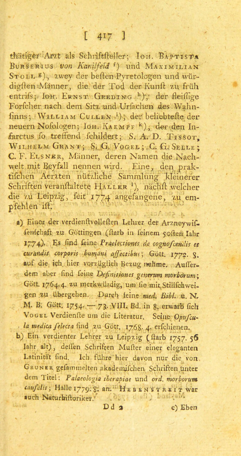 thätigfcr Arzt als Schriftfleller; Ioh. Baptist* Burser ius von Ktmilfeld f) lind Maximilian St oll g), zwey der bellen Pyretologen und wür- digten Männer, die der Tod. der Kunft zu früh entrifs; Io-h. Ernst Geeding 11 )y der fleißige Forfclier nach dem Sitz und Urfacllen des Wahn- finns; William Cullen ^)> der beliebtefte der neuern Nofologen; Ioh. Kaempf k), der den In- farctus fo treffend fchildert; S. A/D. Tissot, Wilhelm Grant; S.:, G. Vogel ;,C. G. Seele; C. F. Elsner, Männer, deren Namen die Nach- welt mit Beyfall nennen wird. Eine, den prak- tifchen Aerzten nützliche Sammlung kleinerer Schriften veranffaltete Haller *), nächft welcher die zü Leipzig, feit 1774 angefangene, zu em- pfehlen ift: a) Einer der verdienftvollelten Lehrer der Arzneywif- fenlehaft zu Güttingen (Harb in feinem joften lahr I774). Es find feine Praclectiones de cognofcendis et curandis corporis bumani affectibur, Gott. 1772. S. auf die ich. hier vprzüglich Bezug nehme. Außer- dem aber find feine Definitiones getierum morbörum\ Gott. 1764.4. zu merkwürdig, um fie mit. Stillfchwei- gen zu übergehen. Durch leine ntuU Bibi. ü. N, M. B. Gott. 1754. —- 73, VIII. Bd. in g. erwarb fich Vogel Verdiente um die Literatur. Seine Optifcu- la tnedica felecta find zu Gott. 176g. 4, erfchienen. b) Ein verdienter Lehrer zu Leipzig ( Harb 1757. 56 lahr alt), delfen Schriften Müller einer eleganten Latinität find. Ich führe hier davon nur die von Grüner gefammelten akademifchen Schriften unter dem 1 itel: P alseologia tberapiae und ord. morboruvt cnufalis; Halle 1779. §; an. ' H ebenst reit war auch Naturbiftoriker.’ . - . , D d a c) Eben