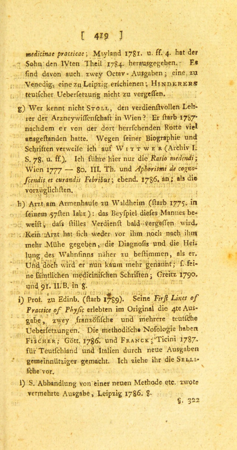 medicinae practicae; Moyland 1781* u. ff- 4- ^at ^er Sohn den IVten Theil 1784. herausgegeben.' Es find davon auch, zwey Octav- Ausgaben ; eine, zu Venedig, eine zu Leipzig erlchienen; Hinderers teutfcher Ueberfetzung nicht zu vergeflen. g) Wer kennt nicht Stolz, den verdienftvollen Leh- rer der Arzneywiflcnfchaft in Wien? Er ftarb 17S7* nachdem er von der dort herrfchenden Rotte viel aosgeftanden hatte. Wegen feiner Biographie und Schriften verwehe ich auf W 1 t t w e r (Archiv I; S. 78. u. ff). Ich führe hier nur die Ratio medctidi; Wien 1777 — 80. in. Th. und Apborismt de coona~ fcendis et curandis Febribus\ ebend. 1786. an; als die vorzüglichften. h) Arzt am Armenhaule zu Waldheim (ftarb 1775. in feinem jyften Iabr ): das Beyfpiel diefes Mannes be- weift, dafs ftilles Verdienft bald-vergeflen wird. - Kein Arzt hat fich weder vor ihm noch nach ilun mehr .Mühe gegeben, die Diagnofis und die Hei. lung.des Wahnfinns näher zu beftimmen, als er. Und doch wird er nun kaum inehr genannt; f. fei- ne fämtlichen medicinifchen Schriften; Greitz 1790. und 91. II. B. in 8- i) Proi. zu Edinb. (ftarb 1789)- Seine Firfi Lines of Practice of Pbyßc erlebten im Original die 4te Aus- gabe , zwey /ranzofifche und mehrere teutfdhe Ueberfetzungen. Die methodifch« Nofologie haben Fischer; Gott. 1786V und Frahck j^Ticini 1787» für Teutfchland und Italien durch neue Ausgaben gemeinnütziger gemacht. Ich ziehe ihr die Selli- fche vor. 1) S. Abhandlung von einer neuen Methode etc. zwote vermehrte Ausgabe, Leipzig 1786. 8- $■ 322