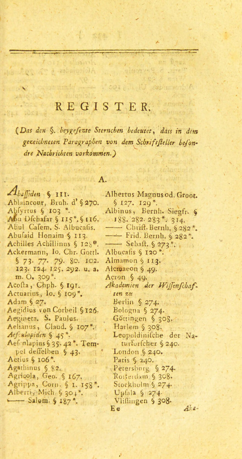 \ REGISTER. {Das den §. beygefezte Sternchen bedeutet, dass in dctn gezeichneten Paragraphen von dem Schriftßeller befon- dre Nachrichten Vorkommen.') •ilbaffiden § III. Ablaincour, Brüh, d’ § 270. Abfyrtus § 103 *. M>u Dfchafar § Ii5*.§ 116. Abul Cafem. S. Albucalis. Abufaid Honaim § 113. Achilles Acbillinus § 12b*- Ackermann, Io. Chr. Gottl. § 73- 77• 79• 80. 102. 123. 124. 125. 292. u. a. m. O, 309*. Acofta, Chph. § I9T. Actuarius, Io. § ioy*. Adam § 27. Aegidius vonCorbeil §126. Aegineta. S. Paulus. Aelianus, Claud. § 107*. Aeßulapiden § 45*. Aef'olapius§ 35. 42*. Tem- pel deflelben § 43. Aetius § 106*. Agathinus § g2. Agricola, Geo. § 167. Agrippa, Com. § 1. 15g*. Albern, Mich. § 304*. * Salem. § igy *. Albertus Magnusod. Groot. § 127. 129*. Albinus, Beruh. Siegfr. § I 88* 2g2. 283*. 314. Cbrift. Beruh. §282*. —— Frid. Beruh. § 282*. Sebaft. § 273*. , Albucalis § 120 *. Almatnon §113. Alcnjaeon § 49. Acron § 49. Akademien der Wijfenfcbnf- ten zk Berlin § 274. Bologna § 274. Göttingen § 30S. Harlem § 308. Leopoldinifche der Na- tuvforfcher § 240. London ,§ 240. Paris § 240. Petersburg § 274. Boiteidam § 308. Stockholm § 274. Up lala § 274- Vlifliugen § 308. Ee Ak*-