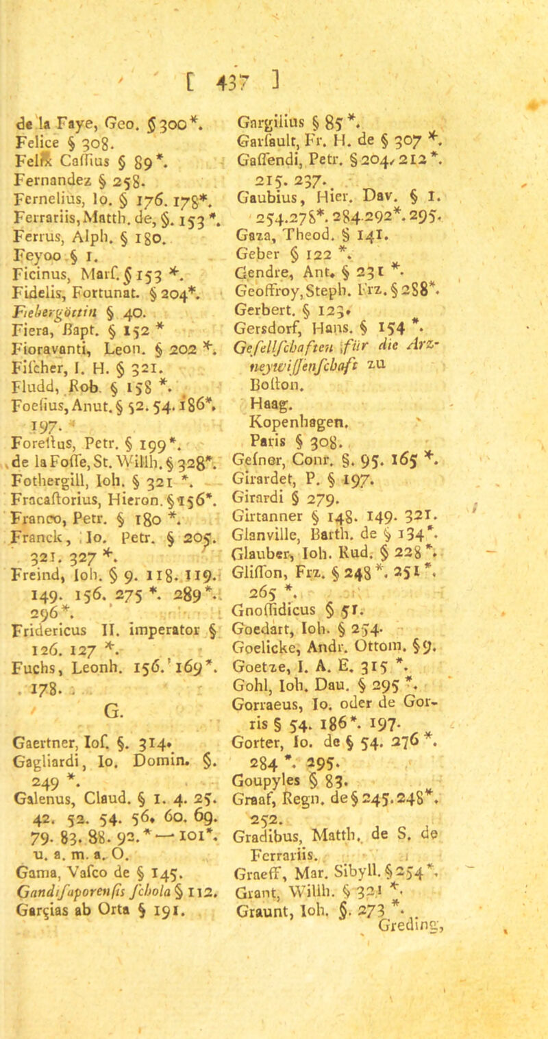 de la Faye, Geo. $300*. Felice § 308. Felrx Caflius § 89*. Fernandez § 258. FerneIjus, lo. § 176. 17g*. Ferrariis,Matth, de, §. 153 Ferrus, Alph. § Igo. Feyoo § 1. Ficinus, Marf. $153 *. Fidelis, Fortunat. § 204*. Fiehergöttin § 40. Fiera, Bapt. § 152 * Fioravanti, Leon. § 202 *4 Filcher, I. H. § 321. Fludd, Rob § 158 *. Foelius, Anut.§ 52.54.186*. :?97* « Foreltus, Petr. § 199*. .de laFofle,St. Willli.§ 328*. Fothergill, loh. § 321 *. Fracaftorius, Hieron. §>156*. Franco, Petr. § 180 *. Franck, Io. Petr. § 205. 321. 327 *. Freind, loh. § 9. 118* T19- 149. 156. 275 * 289*. 296* Fridericus II. imperator § 126. 127 *. Fuchs, Leonh. 156/169*. 178. • G. Gaertner, Iof. §. 314. Gagliardi, lo. Domin. §. 249 * Galenus, Claud. § 1. 4. 25. 42. 52. 54. 56, 60. 6g. 79- 83. 88. 92. *“'101*. u. a. m. a. 0. Gama, Vafco de § I45. Gatidifaporeufis Jchola § 112. Gar$ias ab Orta §191. Gnrgiiius § 8? *. Gailault, Fr. H. de § 307 * Gaflendi, Petr. §204,212*. 215.237.. Gaubius, Hier. Dav. § I. 254.278*. 284 292*. 295. Gaza, Theod. § 14I. Geber § 122 *. G.endre, Ant. § 231 * Geoffroy,Steph. l'rz. § 258*. Gerbert. § 123* Gersdorf, Hans. § 154 *• Gefellfcbafien \fi‘r die Arz- neyivijjenfcbaft zu Bolton. Haag. Kopenhagen. Paris § 308. Gelner, Conr. §. 95. 165 *. Girardet, P. § 197. Girardi § 279. Girtanner § 148. 149. 32T* Gianville, Barth, de § i34*- Glauben, loh. Rud. § 228 *. Glifl'on, Frz. §248*. 251*. 265 *. Gnolfidicus § 51. Goedart, loh. § 254. Goelicke, Andr. Ottom. §9* Goetze, I. A. E. 315 *. Gohl, loh. Dau. § 295 *. Gorraeus, Io, oder de Gor- ris § 54. 186*. 197- „ Gorter, Io. de § 54. 276 . 284*. 295. Goupyles § 83- Graaf, Regn. de §245.248*. 252. Gradibus, Matth., de S. de Fcrrariis. Graeff, Mar. Sibyll. §254*, Grant, Willh. § 32! *. Graunt, loh. §. 273 *• G'reding,