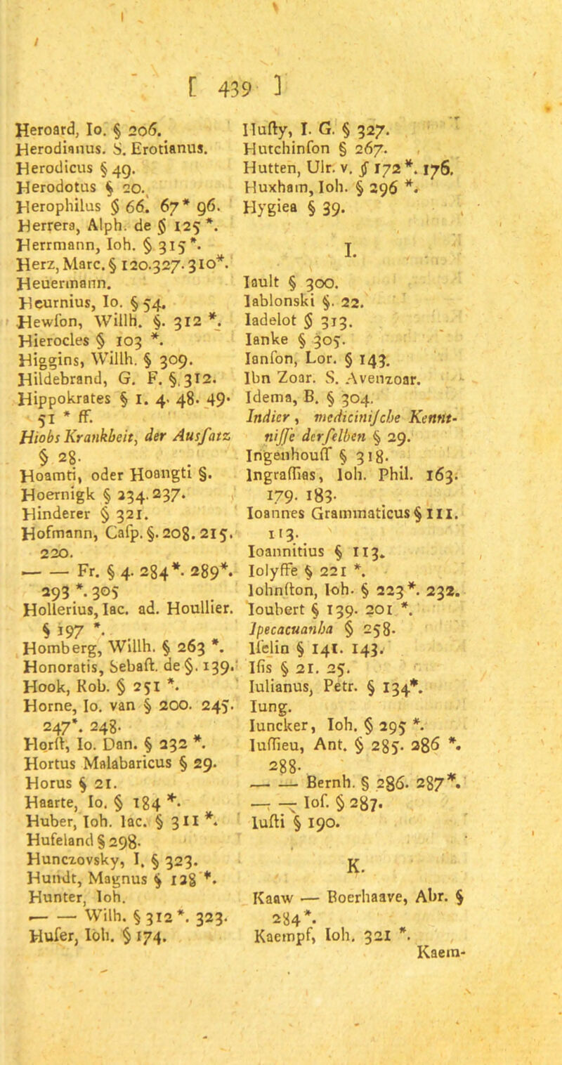 \ [ 439 ] Heroard, Io. § 206. Herodianus. S. Erotianus. Herodicus §49. Herodotus $ 20., Herophilus § 66. 67* 96. Herrera, Alph. de $ 125 *. Herrmann, loh. § 315*. Herz, Marc. § 120.327.310*. Heuermann. Heurnius, Io. §54. Hewfon, WÜlh. §.312 *. Hierocles § 103 *. Higgins, W-illh. § 309. Hildebrand, G. F. §. 312. Hippokrates § 1. 4. 48. 49‘ 51 * ff. Hiobs Krankbeit, der Ausfatz § 28- Hoamti, oder Hoangti §. Hoernigk § 234.237. Hinderer § 321. Hofmann, Cafp. §. 208. 215. 220. Fr. § 4. 284* 289*. 293 * 305 Hollerius, Iac. ad. Houllier. $ i97 V Homberg, Willh. § 263 *. Honoratis, Sebaft. de §. 139. Hook, Kob. § 251 *. Horne, Io. van § 200. 245. 247*. 248- Ho.rlf, Io. Dan. § 232 *. Hortus Malabaricus § 29. Horus § 21. Haarte, Io. § 184 *• Huber, loh. Iac. § 3II *. Hufeland § 29g. Huncxovsky, I. § 323. Hundt, Magnus $ 128 Hunter, loh. Wilh. § 312 *. 323. Hufer, loh. § 174. Ilufty, I. G. § 327. Hutchinfon § 267. Hutten, Ulr. v. § 172 *. 176. Huxham, I0I1. § 296 *. Hygiea § 39. I. lault § 300. lablonski §. 22. ladelot $ 313. Ianke § 305. Ianfon, Lor. § 143. Ihn Zoar. S. Avenzoar. Idema, B. § 304. Indier, medicinijcbe Kennt- nijfe dcrfelben § 29. Irigenhouff § 31g. lngraflias, loh. Phil. 163. 179- 183- Ioannes Grammaticus § m. 113. ' Ioannitius § 113. Iolyffe § 221 *. lohnfton, loh. § 223*. 232. Ioubert § 139. 201 *. Ipecacuanba § 258- lfclin § 141. 143. Ifis § 21. 25. Iulianus, Petr. § 134*. lung. Iuncker, loh. § 295 *. Iuffieu, Ant. § 285- 38*5 *• 288. — — Bernh. § 286. 287*. — — Iof. § 287. lufti § 190. K. Kaaw — Boerhaave, Abr. $ 284*. Kaempf, loh, 321 *. Kaem-