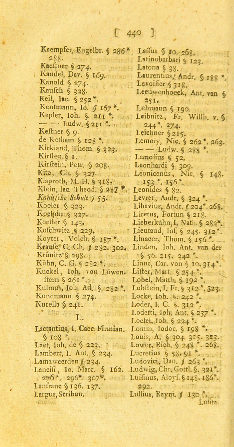 [ 44° 1 Kaempfer, Engelbr. § 2gö* 288. Kneftner § 274. Kandel, Dav. § 169. Kanold § 274. Kaufch § 328- Keil, lac. § 252 *. Kentmann, Io. jf 167*. Kepler, loh, §. 211 *. ■ Ludw. § 21 x *. Reftner § 9. de Ketham § 12g *. Kirkland, Thom. § 323. Kirften § 1. Kirftein, Petr. § 20g- Kita, Ch, §• 327. Klnproth, M. H. § 31g. Klein, lac. Theod. § 287 ** KtiidiJ'cbc Schule § 55. Koeler § 323. Koelpin § 327. Koefter § 143. Rofchwitz 229, Koyter, Volch. § r87 *. Kraufe; C. Ch. jf 282. 302. Krünitx*§. 29g. Kühn, C. G. § 2S2 *. ■ Kuckel, loh. \ 011 Löwen, ftern § 2ÖI KulmifS, loh. Ad. §. 282 *. Kundmann § 274. Kurella §241. L. Lactantius, I. Caec.Finnian. § 108 \ Laet, loh. de § 223. ' Lambert, ]. Ant. § 234. Lamzweerden jf- 234. Lancili, lo. Marc. § 162. 276 *. 296*. 307**. Lanfranc § 136. 137. Largus, Scribon. LafTus § lo. 268. Latinobarbari § 123. Latona § 38. Laurentius,*. Andr. § igg *. Lavoiiier § 31g, Leeuwenhoeck, Ant. van § 251. Lehmann § 190. Leibnitz, Fr. Willh. v. § ?44*. 274. Leichner §215. Lemery, Nie. § 262 *. 263. Ludw.§ 28g * Lemolius § 52. Leonhardi § 309. Leonicenüs, Nie. § 148. 153*. 156*. Leontdes § 82. Levrtt, Andr. § 324 *. I.ibavius, Andr. jf 204*.268. Licetus, Fortun § 21g. Lieberkühn, I. Nath. § 282*. Lieutaud, Iof. § 245. 312*. Linacer, Thom. § 156 *. Linden, loh. Ant. van der § 56. 215. 242 \ Linnc, Car. von § 10.314*. Lifter, Mart. § 254 *. Lobei, Matth. § 192 *. Lohftein, I. Fr. § 31a*. 323. Locke, lob. §. 242 *. I.oder, I. C. §. 312 *. Lodetti, loli. Ant. § 237 *. Loelel, loh. § 224 *. Lomm, lodoc. § 198 *• Louis, A. § 304. 305. 3*3. Lower, Rieh. § 248 *. 26g. Lucretius § 58.91 *. Ludovici, Dan. jf 263 *, Ludwig, Chr. Gottl. §. 321*. Luilinus, Aloyi’. § 148.1S6*. 292. Lullius, Raym. jf 130 *. Lulita-