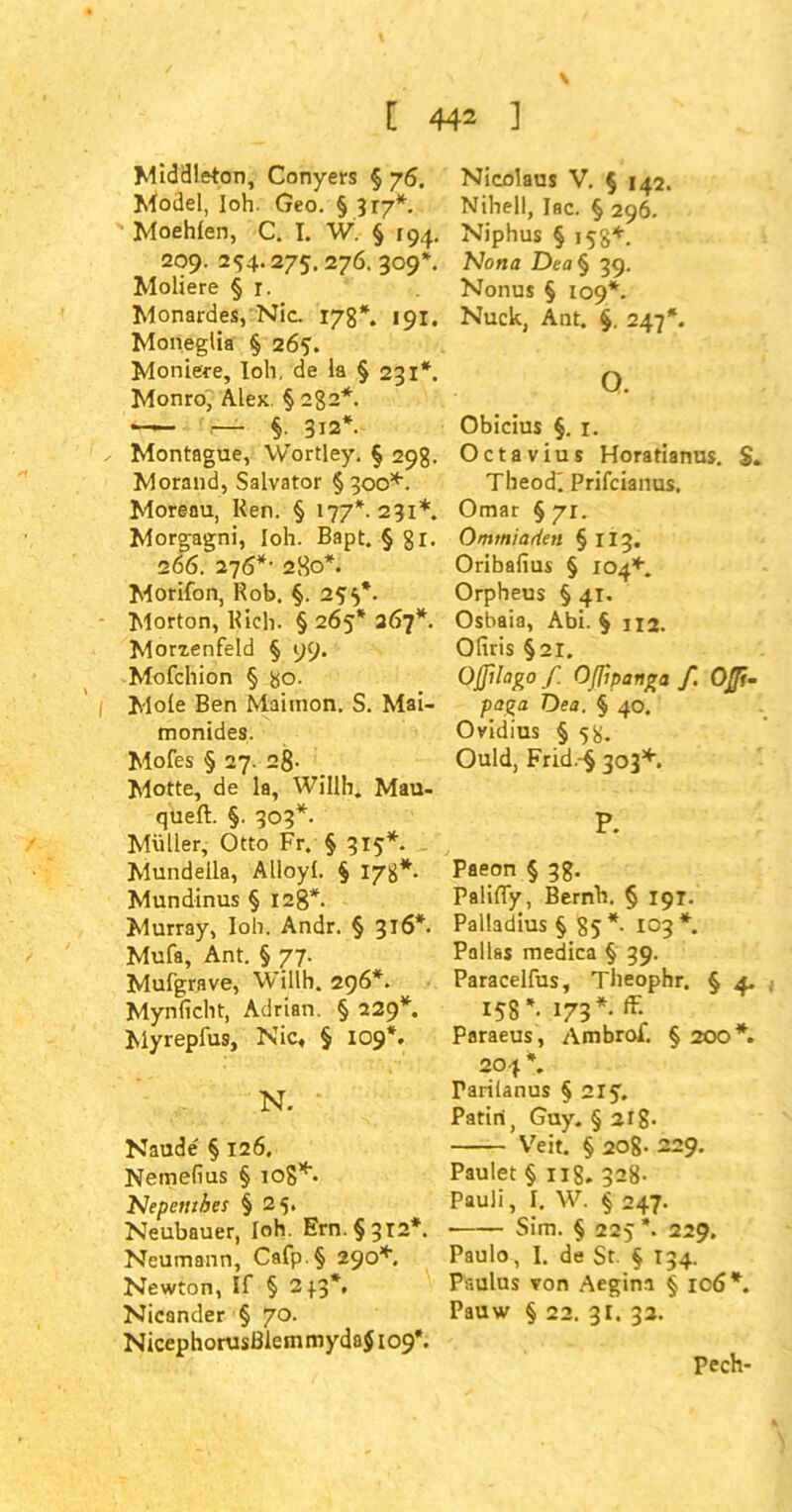 Middleton, Conyers § 76. Model, loh- Geo. § 317*. Moehlen, C. I. W. § [94. 209. 294.275. 276. 309*. Moliere § r. Monardes, Nie. 178*. 191. Moneglia § 265. Moniere, loh. de la § 231*. Monro, Alex. § 2g2*. — §. 312*. Montague, Wortley. § 298. Morand, Salvator §300*. Moreau, Ren. § 177*. 231*. Morg-agni, loh. Bapt. § 81. 266. 276*' 280*. Morifon, Rob. §. 255*. Morton, Rieh. § 265* 267*. Morzenfeld § 99. Mofchion § go. Mole Ben Mainion. S. Mai- monides. Mofes § 27. 28- Motte, de la, Willh. Mau- queft. §. 303*. Müller, Otto Fr. § 315*. Mundella, Alloyl. § 178*. Mundinus § 128*. Murray, loh. Andr. § 316*. Mufa, Ant. § 77. Mufgrave, Willh. 296*. Mynlicht, Adrian. § 229*. Myrepfus, Nie, § 109*. N. Naude § 126. Nemefius § iog*. Nepenthes §25. Neubauer, loh. Ern. §312*. Neumann, Cafp.§ 290*. Newton, If § 233*. Nicander § 70. NicephorusßlemmydaJ 109*. Nicolaus V. § 142. Nihell, Iac. § 296. Niphus § 158*. Nona Dea§ 39. Nonus § 109*. Nuck, Ant. §. 247*. o. Obicius §. 1. Octavius Horatianus. S. Theodi Prifcianus, Omar § 71. Ommiarien §113. Oribafius § 104*. Orpheus § 41. Osbaia, Abi. § 1x2. Ofiris §21. Oßllago / Oßipanga f. OJJi- paga Dea. § 40. Ovidius § 58. Ould, Frid.-§ 303*. P. Paeon § 38. Palifly, Bernh. § 191. Palladius § 85* 103*. Pallas medica § 39. Paracelfus, Theophr. § 4. 158*. 173*. ff- Paraeus , Ambrof. § 200*. 204 *. Tariianus § 21 Patiri, Guy. §218- Veit. § 208- 229. Paulet § 11S. 328- Pauli, I. W. § 247. Sim. § 225 *. 229. Paulo, I. de St. § 134. Paulus von Aegini § 106*. Pauw § 22. 31. 32. Pech-