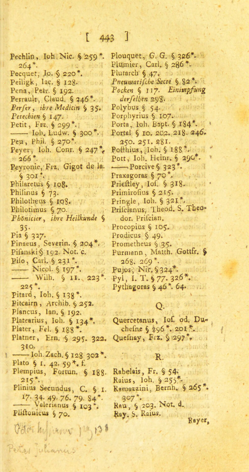 Fechlin, loh Nie. § '259 *. 264*. Pecquet, Io. § 220*. Peiligk, Iac. § 12g. Pena, Petr. § 192. Perraulr, Claud. § 246*. Ptrfer, ihre Median § 35. Petechien $ 147. Petit, Frz. § 299*. loh. Ludw. § 300*. Peu, Phil. § 270*. Peyer, loh. Conr. § 247% 2 66*. Peyronie, Frz. Gigot de la. § 301 *• Phliaretus § 108. Philinus § 73. Philotheus § xog. Philotimus § 70. Phönicier, obre Heilkunde § 35- Pia § 327. Pinaeus, Severin. § 204*. Pifanski§ 192. Not. c. Pilo, Carl. § 231 *. Nicol. § 197*. Wilh. § il.v 223*. 225 \ pitard , loh. § 13g *. Piteairn , Archib. § 2J2. Plancus, lan. § 192. Platearius, loh. $ 134* Plater, Fel. § 188*. Platner, Ern. $ 295. 322. 310. loh. Zach. § 128 30a*. Plato $ 1. 42. 59*. f. Plempius, Fortun. § 188- 215*. Plinius Secundus, C. § I. 17- 34- 49- 76. 79- 84 —•— Valerianus £ 103*. Pliftouicus $ 70. ft' '.V ) Plouquet, G. G. § 326*. Plumier, Carl. § 286*. Plutarch § 47. Pneumatische Stete § 82*. Pocken § 117. Einimpfung derfelben 298- Polybus § 54. Porphyrius § 107. Porta, loh. Bapt § l84*> Portal § 10. 202..21g. 246. 250. 251. 2gl. . Potthius, lob. § 188*- Pott, loh. Heinr. § 290*. . -,porcive§ 323*. Praxagoras § 70*. Prieftley, lof. § 318. Primirofius § 215- Pringle, loh. § 321*. Prilcianus, Theod. S. Theo- dor. Prifcian. Procopius § 105. Prodicus § 49. Prometheus § 35. Purmann, Matth. Gottfr. % 268. 269*. Pujos , Nie. §324*. Pyl, 1. T. $ 77. 326*, Pythagoras § 46 *. 64. V Q- Quercetanus, lof. od. Du« chefnje § £96*. 20I*. Quefuay, Frz. ^297% R. Rabelais, Fr. § 54. Raius, loh. ^ 255*. Kamazzini, Bernh. $265*. 307 \ Rau, $ 203. Not. d. Ray. S. Raius. Rayer,