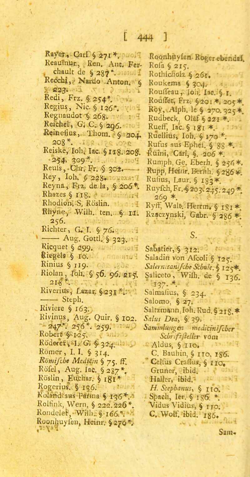 Ra/er, Carl § 271*. Keaumur., Ren. Aut. Fer- , chault de § 2g^*. Recchj, / Nardo .Anton. § y. ß?3» . i Redi, Frz. § 254*. Regiu^, Nie. ■§ 126*. Regnaudot 4 26g. Reichel , G; C. § 296. Reinelms, Thora. § 204. 208*. * • Q Reiske, loh. Iac. §ng. a©#. 254. 309*. Reuls, - Chr. Fr. § 302.— - Key, loh.22g*. Keyna, Frz. de la, § 206*. Rhazes § Hg. • RhodiorvS, Röslin. Rhyne-, Willi. ten. § IX. 256. Richter, G. T. § 76.. . 1 * Aug. Gottl. § 323. Ricguet § 299. Riegels § 10. -u ■ Rinius §119. Riolan , .foli. § 56. 96. 215!. 2I#t. Ri v erius, Lazar. § 2 31 ■ Steph. Riviere § 163. Kivinus, Aug. Quir. § 102. -2147*. 256*. 259. Robert- 1*251 Rüderer ^R'G; §-324. Römer, I. I. § 314. R'omifcbe Medizin § 75. ff. Rufel, Aug. Iac. §287* Köslin, Euchar. § ißi* Kogcrius. § 136. Koländvaus Paima § 1-36+.-' Rolfink, Wern. § 222.226*. Rondelei,-Willi.. § 166.*. ■ Roonhuyfen, Heinr. $270*,- Roonhuylen Roger ebenda!, Rolä § 215. Kothlcliolz § 261, Koukema § 304. Rouffeau, loli. Iic. § r. Rouffet, Frz. §201 *; 205*. Roy, Alph. le § 270.325*. Rudbeck^ Oläf § 32X *. - Rueff, Iac. § igi *. Ruellius, loh. § 170 * Rufus aus Ephel. § gg *. ■$uini, Carl, §. 206 *. Kumph, Ge. Eberh. § 25/1*. Rupp, Heinr. Beriih. § 2^6 ¥■. Rufius, Laur. § 133*. Ruyfch, Fr.4 203.245.249 * 269 *. Ryff, Walt-, Herrra, § igi*. Rzaczynski, Gabr. § ag6 *. SaRatier, § 312. Saladin von Afcoli § T25. SaUrnitanifche Schute. § 125*. Saliceto, Willi. de § 135. ”137.-*. : Salmafius, § 234. Salomo, § 27. Saltzraann. loh. Rud. § 21g. * Salus Dea, § 39- Sammlungen thediemißtber Sdjmftftelkr vom Aldus, § 110, C. Bauhin, § no. 1S6. ’ Celfus Craflus, § no, Grüner, ibid. Haller, ibid.'- H. Stephanus, § ito. Spach, Ier. § ig6. *. Vidus Vidius, § no. C. Wolf. ibid. igö. I Sam«