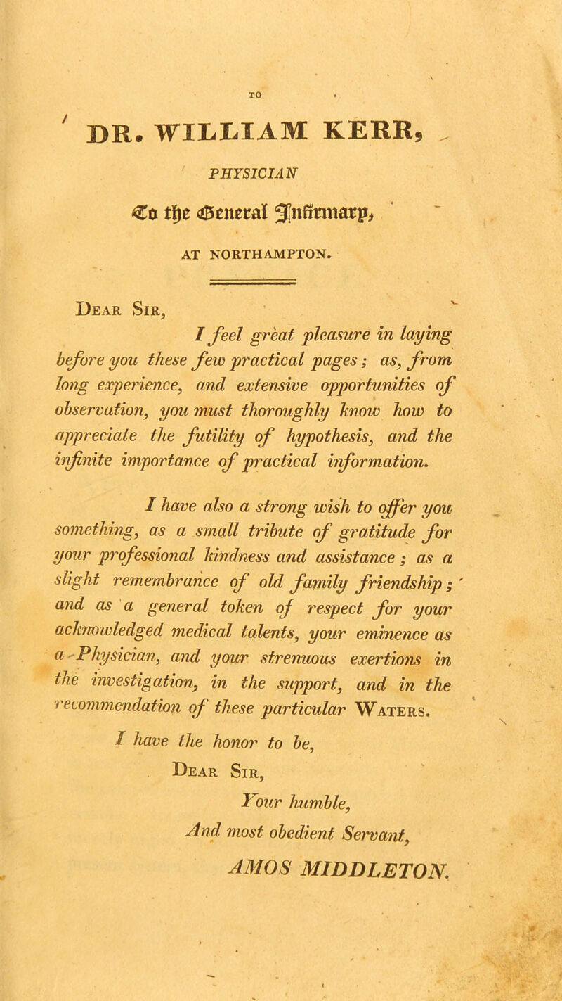 TO DR. WILLIAM KERR, , PHYSICIAN €o tfyz aBenetral 3(nfitmari>, AT NORTHAMPTON. Dear Sir, I feel great pleasure in laying before you these few practical pages; as, from long experience, and extensive opportunities of observation, you must thoroughly know how to appreciate the futility of hypothesis, and the infnite importance of practical information. I have also a strong wish to offer you something, as a small tribute of gratitude for your professional kindness and assistance; as a slight remembrance of old family friendship ; ' and as a general token of respect for your acknowledged medical talents, your eminence as a - Physician, and your strenuous exertions in the investigation, in the support, and in the > ecommendation of these particular Waters. I have the honor to be, Dear Sir, Your humble, And most obedient Servant, AMOS MIDDLETON.