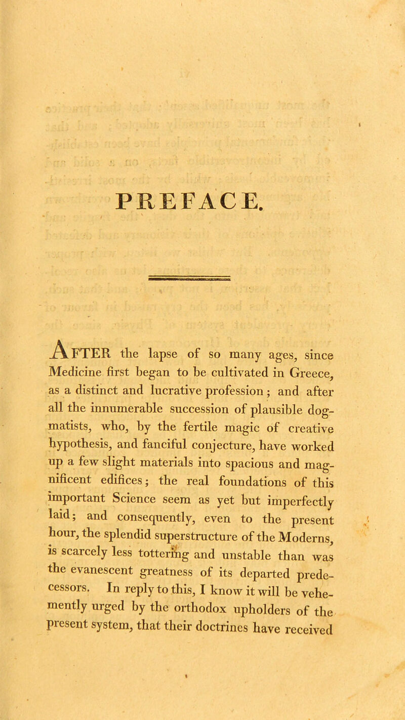 PREFACE. A FTER tlie lap se of so many ages, since Medicine first began to be cultivated in Greece, as a distinct and lucrative profession ; and after all the innumerable succession of plausible dog- matists, who, by the fertile magic of creative hypothesis, and fanciful conjecture, have worked up a few slight materials into spacious and mag- nificent edifices; the real foundations of this important Science seem as yet but imperfectly laid; and consequently, even to the present hour, the splendid superstructure of the Moderns, is scarcely less tottering and unstable than was the evanescent greatness of its departed prede- cessors. In reply to this, I know it will be vehe- mently urged by the orthodox upholders of the present system, that their doctrines have received