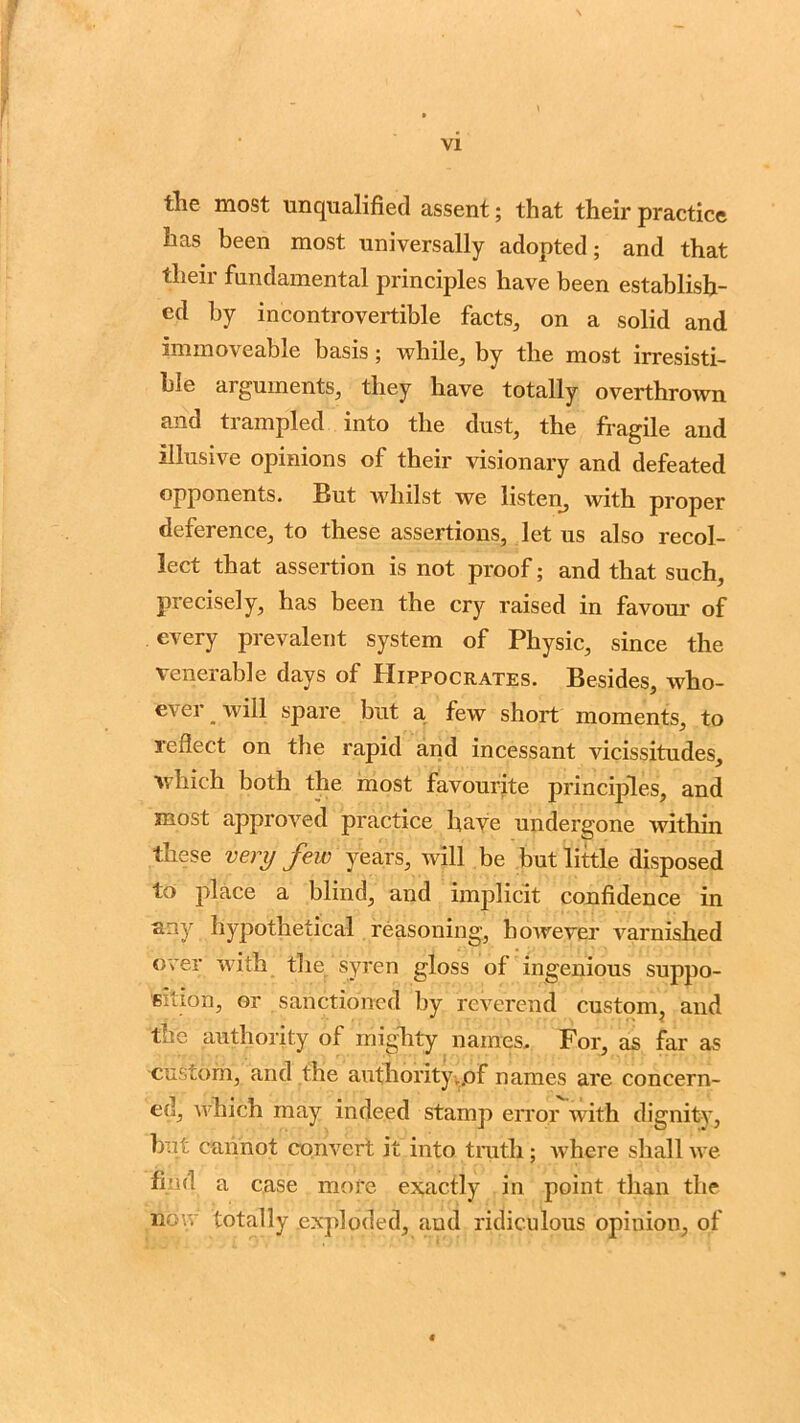 tlie most unqualified assent; that their practice has been most universally adopted; and that their fundamental principles have been establish- ed by incontrovertible facts, on a solid and immoveable basis; while, by the most irresisti- ble arguments, they have totally overthrown and trampled into the dust, the fragile and illusive opinions of their visionary and defeated opponents. But whilst we listen, with proper deference, to these assertions, let us also recol- lect that assertion is not proof; and that such, precisely, has been the cry raised in favour of every prevalent system of Physic, since the venerable days of Hippocrates. Besides, who- evei _ will spare but a few short moments, to reflect on the rapid and incessant vicissitudes, which both the most favourite principles, and most approved practice have undergone within these very few years, will be but little disposed to place a blind, and implicit confidence in any hypothetical reasoning, however varnished over with the syren gloss of ingenious suppo- sition, or sanctioned by reverend custom, and the authority of mighty names. For, as far as custom, and the authority..of names are concern- ed, which may indeed stamp error with dignity, hut cannot convert it into truth; where shall we find a case more exactly in point than the now totally exploded, and ridiculous opinion, of