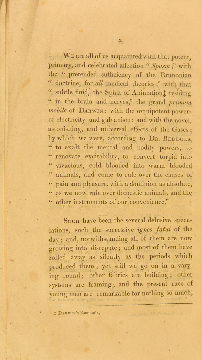 : We are all of us acquainted with that potent, primary, and celebrated affection “ Spasm;” with the £C pretended sufficiency of the Brunonian li doctrine, for all medical theorieswith that “ subtle fluid, the Spirit of Animation* residing “ in the brain and nerves,” the grand primam mobile of Darwin : with the omnipotent powers of electricity and galvanism: and with the novel, astonishing, and universal effects of the Gases : by which we were, according to Dr. Beddoes, <c to exalt the mental and bodily powers, to “ renovate excitability, to convert torpid into “ vivacious, cold blooded into warm blooded cc animals, and come to rule over the causes of “ pain and pleasure, with a dominion as absolute, “ as we now rule over domestic animals, and the \ “ other instruments of our convenience.” Such have been the several delusive specu- lations, such the successive ignes fatul of the day: and, notwithstanding all of them are now growing into disrepute; and most of them have rolled away as silently as the periods which produced them ; yet still we go on in a vary- ing round ; other fabrics are building ; other systems are framing; and the present race of young men are remarkable for nothing so much. J Darwin's Zoonomia.