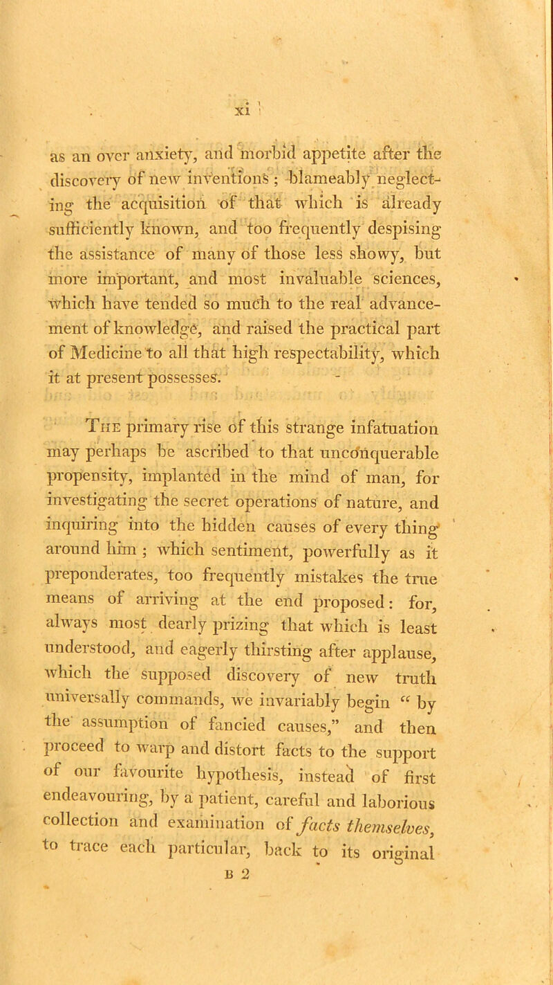 as an over anxiety, arid morbid appetite after tlie discovery of new inventions ; blameably neglect- ing' the acquisition of that- which is already sufficiently known, and too frequently despising the assistance of many of those less showy, but more important, and most invaluable sciences, which have tended so much to the real advance- ment of knowledge, and raised the practical part of Medicine to all that high respectability, which it at present possesses. The primary rise of this strange infatuation may perhaps be ascribed to that unconquerable propensity, implanted in the mind of man, for investigating the secret operations of nature, and inquiring into the hidden causes of every thing around him ; which sentiment, powerfully as it preponderates, too frequently mistakes the true means of arriving at the end proposed: for, always most dearly prizing that which is least understood, and eagerly thirsting after applause, which the supposed discovery of new truth universally commands, we invariably begin “ by the assumption of fancied causes,” and then proceed to warp and distort facts to the support of our favourite hypothesis, instead of first endeavouring, by a patient, careful and laborious collection and examination of facts themselves, to trace each particular, back to its original b 2