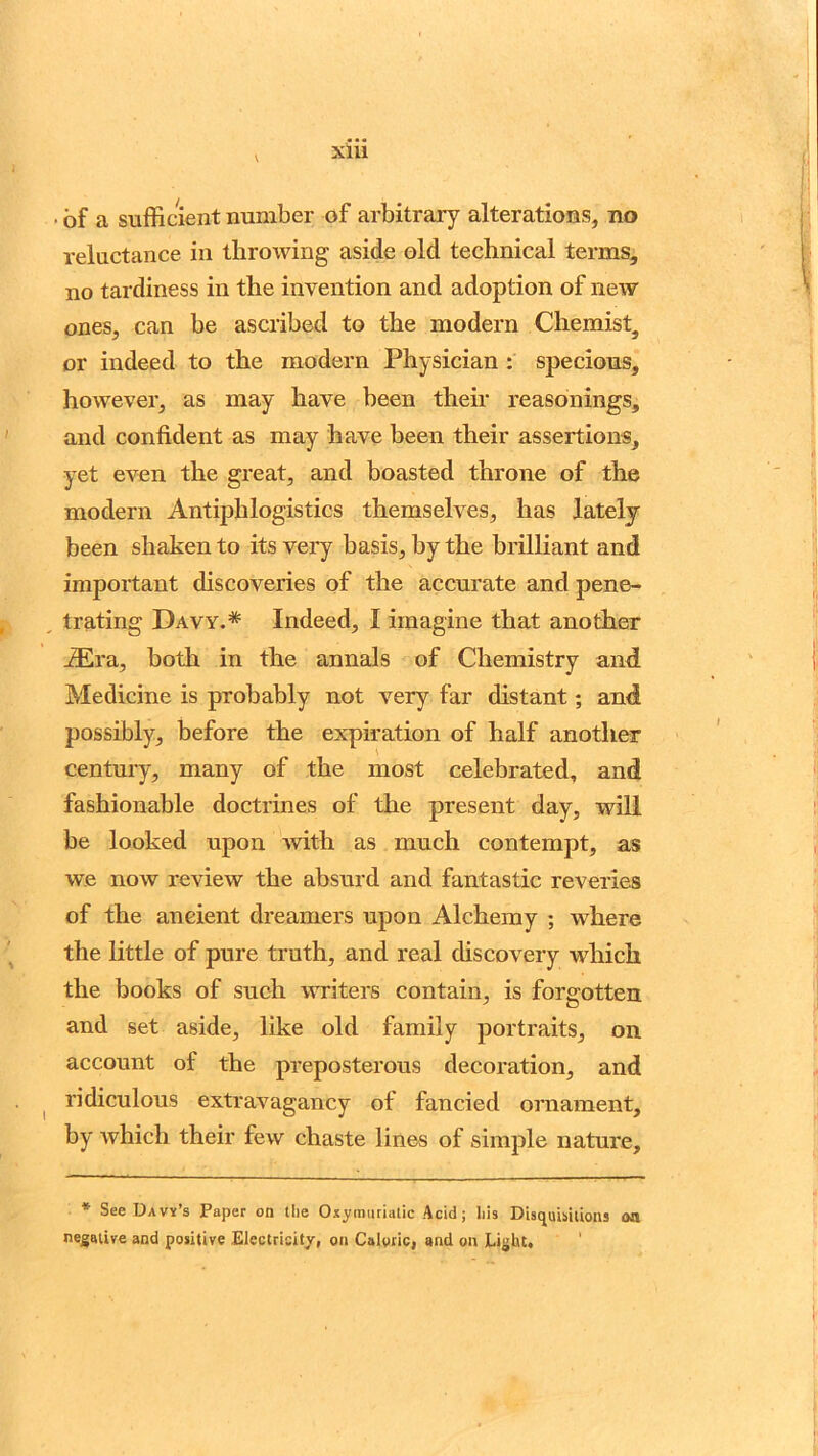 X1U • of a sufficient number of arbitrary alterations, no reluctance in throwing aside old technical terms, no tardiness in the invention and adoption of new ones, can be ascribed to the modern Chemists or indeed to the modern Physician : specious, however, as may have been their reasonings, and confident as may have been their assertions, yet even the great, and boasted throne of the modern Antiphlogistics themselves, has lately been shaken to its very basis, by the brilliant and important discoveries of the accurate and pene- trating Davy.* Indeed, I imagine that another iEra, both in the annals of Chemistry and Medicine is probably not very far distant; and possibly, before the expiration of half another century, many of the most celebrated, and fashionable doctrines of the present day, will be looked upon with as much contempt, as we now review the absurd and fantastic reveries of the ancient dreamers upon Alchemy ; where the little of pure truth, and real discovery which the books of such writers contain, is forgotten and set aside, like old family portraits, on account of the preposterous decoration, and ridiculous extravagancy of fancied ornament, by which their few chaste lines of simple nature. * See Davy’s Paper on the Oxymuriatic Acid; his Disquisitions aa negative and positive Electricity, on Caloric, and on Light.
