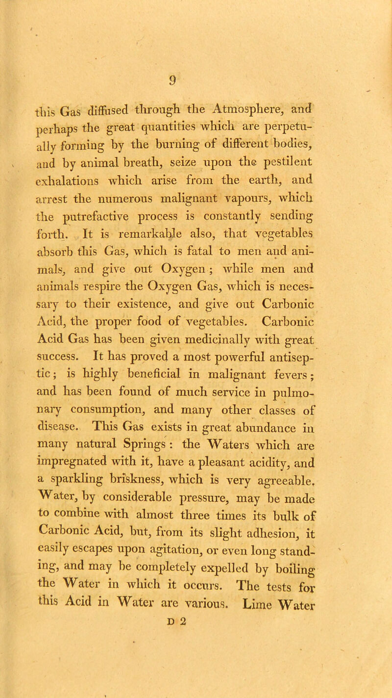 tliis Gas diffused through the Atmosphere, and perhaps the great quantities which are perpetu- ally forming by the burning of different bodies, and by animal breath, seize upon the pestilent exhalations which arise from the earth, and arrest the numerous malignant vapours, which the putrefactive process is constantly sending forth. It is remarkable also, that vegetables absorb this Gas, which is fatal to men and ani- mals, and give out Oxygen; while men and animals respire the Oxygen Gas, which is neces- sary to their existence, and give out Carbonic Acid, the proper food of vegetables. Carbonic Acid Gas has been given medicinally with great success. It has proved a most powerful antisep- tic ; is highly beneficial in malignant fevers; and has been found of much service in pulmo- nary consumption, and many other classes of disease. This Gas exists in great abundance in many natural Springs : the Waters which are impregnated with it, have a pleasant acidity, and a sparkling briskness, which is very agreeable. Water, by considerable pressure, may be made to combine with almost three times its bulk of Carbonic Acid, but, from its slight adhesion, it easily escapes upon agitation, or even long stand- ing, and may be completely expelled by boiling the Water in which it occurs. The tests for this Acid in Water are various. Lime Water d 2