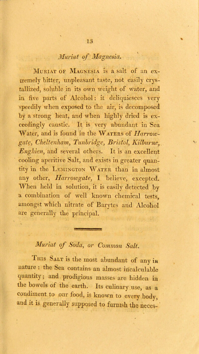Muriat of Magnesia. Muriat of Magnesia is a salt of an ex- tremely bitter, unpleasant taste, not easily crys- tallized, soluble in its own weight of water, and in five parts of Alcohol: it deliquiesces very speedily when exposed to the air, is decomposed by a strong heat, and when highly dried is ex- ceedingly caustic. It is very abundant in Sea Water, and is found in the Waters of Harrow- gate, Cheltenham, Tunbridge, Bristol, Kilburne, Enghien, and several others. It is an excellent cooling aperitive Salt, and exists in greater quan- tity in the Lemington Water than in almost any other, Harrowgate, I believe, excepted. When held in solution, it is easily detected by a combination of well known chemical tests, amongst which nitrate of Barytes and Alcohol are generally the principal. Muriat of Soda, or Common Salt. This Salt is the most abundant of any in nature: the Sea contains an almost incalculable quantity; and prodigious masses are hidden in the bowels of the earth. Its culinary use, as a condiment to our food, is known to every body, and it is generally supposed to fhrmsh the neces-'