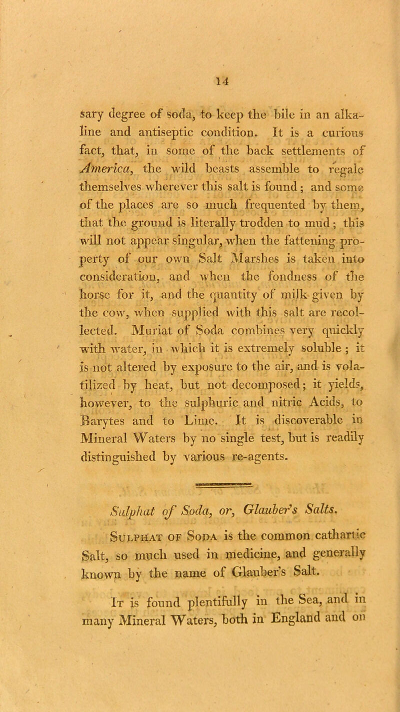 sary degree of soda, to keep the bile in an alka- line and antiseptic condition. It is a curious fact, that, in some of the back settlements of America, the wild beasts assemble to regale themselves wherever this salt is found ; and some of the places are so much frequented by them, that the ground is literally trodden to mud ; this will not appear singular, when the fattening pro- perty of our own Salt Marshes is taken into consideration, and when the fondness of the horse for it, and the quantity of milk given by the cow, when supplied with this salt are recol- lected. Muriat of Soda combines very quickly with water, in which it is extremely soluble ; it is not altered by exposure to the air, and is vola- tilized by heat, but not decomposed; it yields, however, to the sulphuric and nitric Acids, to Barytes and to Lime. It is discoverable in Mineral Waters by no single test, but is readily distinguished by various re-agents. Sidphat of Soda, or, Glauber's Salts. Sulphat of Soda is the common cathartic Salt, so much used in medicine, and generally known by the name of Glauber’s Salt. It is found plentifully in the Sea, and in many Mineral Waters, both in England and on
