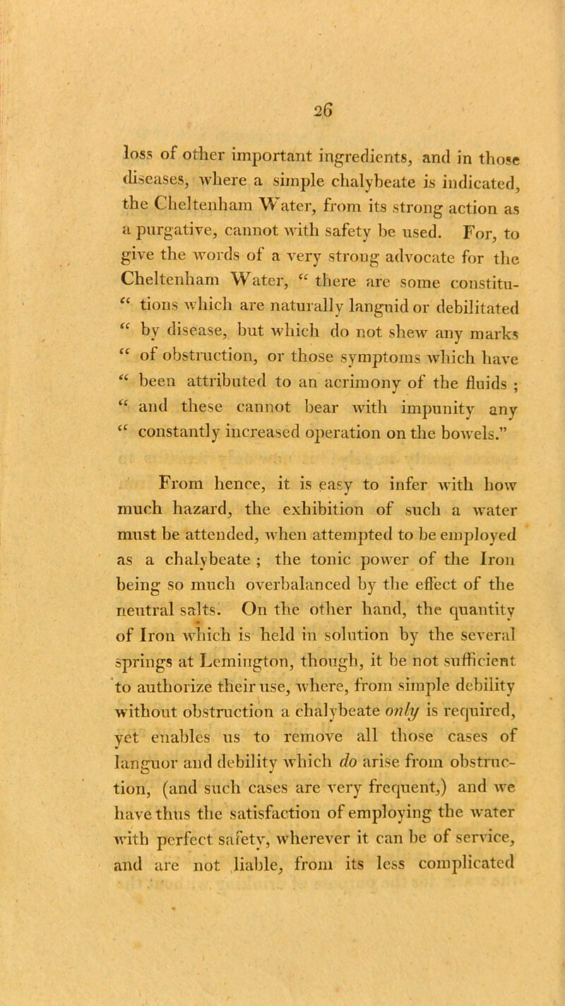 loss of other important ingredients, and in those diseases, where a simple chalybeate is indicated, the Cheltenham Water, from its strong action as a purgative, cannot with safety be used. For, to give the Avoi ds of a Arery strong advocate for the Cheltenham Water, <£ there are some constitu- “ tions which are naturally languid or debilitated “ by disease, but Avhieh do not shew any marks “ of obstruction, or those symptoms which have “ been attributed to an acrimony of the fluids ; “ and these cannot bear Avith impunity any “ constantly increased operation on the bowels.” From hence, it is easy to infer vvitli how much hazard, the exhibition of such a water must be attended, Avhen attempted to be employed as a chalybeate ; the tonic power of the Iron being so much overbalanced by the effect of the neutral salts. On the other hand, the quantity of Iron which is held in solution by the several springs at Lemington, though, it be not sufficient to authorize their use, where, from simple debility without obstruction a chalybeate only is required, yet enables us to remove all those cases of languor and debility which do arise from obstruc- tion, (and such cases are very frequent,) and ive have thus the satisfaction of employing the Avater Avith perfect safety, wherever it can be of service, and are not liable, from its less complicated